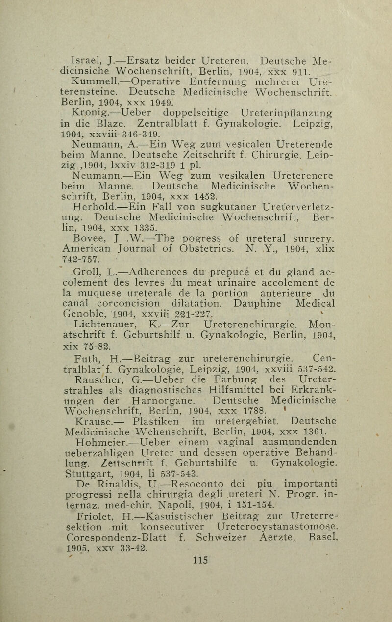 Israel, J.—Ersatz beider Ureteren. Deutsche Me- dicinsiche Wochenschrift, Berlin, 1904, xxx 911. Kummell.—Operative Entfernung mehrerer Ure- terensteine. Deutsche Medicinische Wochenschrift. Berlin, 1904, xxx 1949. Kronig.—Ueber doppelseitige Ureterinpflanzung in die Blaze. Zentralblatt f. Gynakologie. Leipzig, 1904, xxviii 346-349. Neumann, A.—Ein Weg zum vesicalen Ureterende beim Manne. Deutsche Zeitschrift f. Chirurgie. Leip- zig ,1904, lxxiv 312-319 1 pi. Neumann.—Ein Weg zum vesikalen Ureterenere beim Manne. Deutsche Medicinische Wochen- schrift, Berlin, 1904, xxx 1452. Herhold.—Ein Fall von sugkutaner Uret'erverletz- ung. Deutsche Medicinische Wochenschrift, Ber- lin, 1904, xxx 1335. Bovee, J .W.—The pogress of ureteral surgery. American Journal of Obstetrics. N. Y., 1904, xlix 742-757. Groll, L.—Adherences du prepuce et du gland ac- colement des levres du meat urinaire accolement de la muquese ureterale de la portion anterieure du canal corconcision dilatation. Dauphine Medical Genoble, 1904, xxviii 221-227. Lichtenauer, K.'—Zur Ureterenchirurgie. Mon- atschrift f. Geburtshilf u. Gynakologie, Berlin, 1904, xix 75-82. Futh, H.—Beitrag zur ureterenchirurgie. Cen- tralblat'f. Gynakologie, Leipzig, 1904, xxviii 537-542. Rauscher, G.—Ueber die Farbung des Ureter- strahles als diagnostisches Hilfsmittel bei Erkrank- ungen der Harnorgane. Deutsche Medicinische Wochenschrift, Berlin, 1904, xxx 1788. * Krause.— Plastiken im uretergebiet. Deutsche Medicinische Wchenschrift, Berlin, 1904, xxx 1361. Hohmeier.—Ueber einem vaginal ausmundenden ueberzahligen Ureter und dessen operative Behand- lung. Zeitschrift f. Geburtshilfe u. Gynakologie. Stuttgart, 1904, li 537-543. De Rinaldis, U.—Resoconto dei piu importanti progressi nella chirurgia degli .ureteri N. Progr. in- ternaz. med-chir. Napoli, 1904, i 151-154. Friolet, H.—Kasuistischer Beitrag zur Ureterre- sektion mit konsecutiver Ureterocystanastomos.e. Corespondenz-Blatt f. Schweizer Aerzte, Basel, 1905, xxv 33-42.