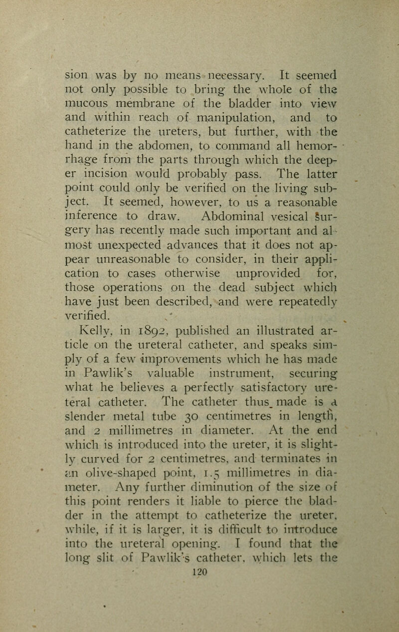 sion was by no means necessary. It seemed not only possible to bring the whole of the mucous membrane of the bladder into view and within reach of manipulation, and to catheterize the ureters, but further, with the hand in the abdomen, to command all hemor- rhage from the parts through which the deep- er incision would probably pass. The latter point could only be verified on the living sub- ject. It seemed, however, to us a reasonable inference to draw. Abdominal vesical Sur- gery has recently made such important and al- most unexpected advances that it does not ap- pear unreasonable to consider, in their appli- cation to cases otherwise unprovided for, those operations on the dead subject which have just been described, and were repeatedly verified. Kelly, in 1892, published an illustrated ar- ticle on the ureteral catheter, and speaks sim- ply of a few improvements which he has made in Pawlik's valuable instrument, securing what he believes a perfectly satisfactory ure- teral catheter. The catheter thus, made is a slender metal tube 30 centimetres in lengtfi, and 2 millimetres in diameter. At the end which is introduced into the ureter, it is slight- ly curved for 2 centimetres, and terminates in an olive-shaped point, 1.5 millimetres in dia- meter. Any further diminution of the size of this point renders it liable to pierce the blad- der in the attempt to catheterize the ureter, while, if it is larger, it is difficult to introduce into the ureteral opening. I found that the long slit of Pawlik's catheter, which lets the