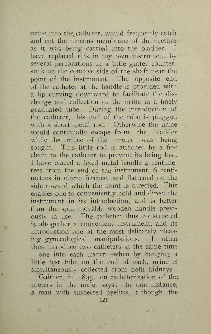 urine into the^ catheter, would frequently catch and cut the mucous membrane of the urethra as it was being carried into the bladder. I have replaced this in my own instrument by several perforations in a little gutter counter- sunk on the concave side of the shaft near the point of the instrument. The opposite end of the catheter at the handle is provided with a lip curving downward to facilitate the dis- charge and collection of the urine in a finely graduated tube. During the introduction of the catheter, this end of the tube is plugged with a short metal rod. Otherwise the urine would continually escape from the bladder while the orifice of the ureter wTas being sought. This little rod is attached by a fine chain to the catheter to prevent its being lost. I have placed a fixed metal handle 4 centime- tres from the end of the instrument, 6 centi- metres in circumference, and flattened on the side toward which the point is directed. This enables one to conveniently hold and direct the instrument in its introduction,' and is better than the split movable wooden handle previ- ously in use. The catheter thus constructed is altogether a convenient instrument, and its introduction one of the most delicately pleas- ing gynecological manipulations. I often thus introduce twTo catheters at the same time —one into each ureter—when by hanging a little test tube on the end of each, urine is simultaneously collected from both kidneys. Gaither, in 1895, on catheterization of the, ureters in the male, says: In one instance-, a man with suspected pyelitis, althoug'h the