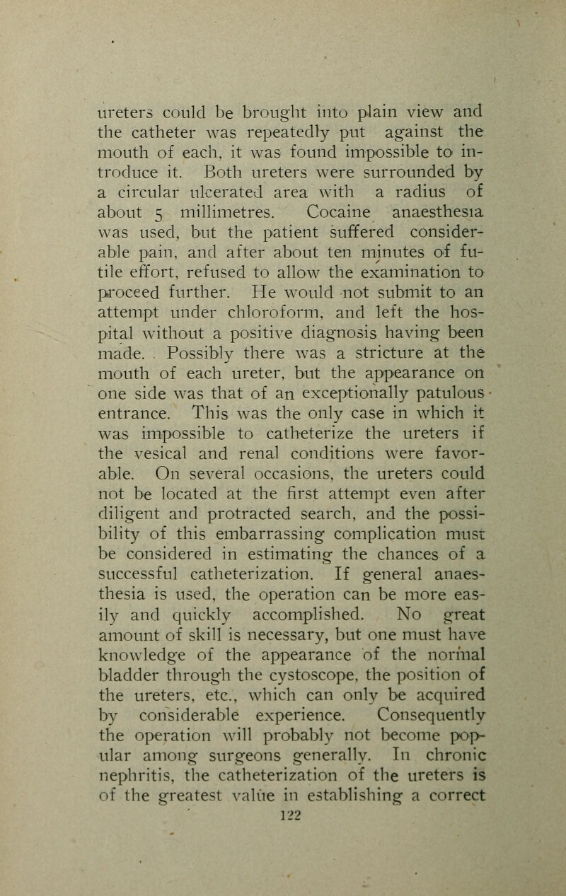ureters could be brought into plain view and the catheter was repeatedly put against the mouth of each, it was found impossible to< in- troduce it. Both ureters were surrounded by a circular ulcerated area with a radius of about 5 millimetres. Cocaine anaesthesia was used, but the patient suffered consider- able pain, and after about ten minutes of fu- tile effort, refused to allow the examination to proceed further. He would not submit to an attempt under chloroform, and left the hos- pital without a positive diagnosis having been made. Possibly there was a stricture at the mouth of each ureter, but the appearance on one side was that of an exceptionally patulous entrance. This was the only case in which it was impossible to catheterize the ureters if the vesical and renal conditions were favor- able. On several occasions, the ureters could not be located at the first attempt even after diligent and protracted search, and the possi- bility of this embarrassing complication musr be considered in estimating the chances of a successful catheterization. If general anaes- thesia is used, the operation can be more eas- ily and quickly accomplished. No great amount of skill is necessary, but one must have knowledge of the appearance of the normal bladder through the cystoscopy the position of the ureters, etc., which can only be acquired by considerable experience. Consequently the operation will probably not become pop- ular among surgeons generally. In chronic nephritis, the catheterization of the ureters is of the greatest value in establishing a correct