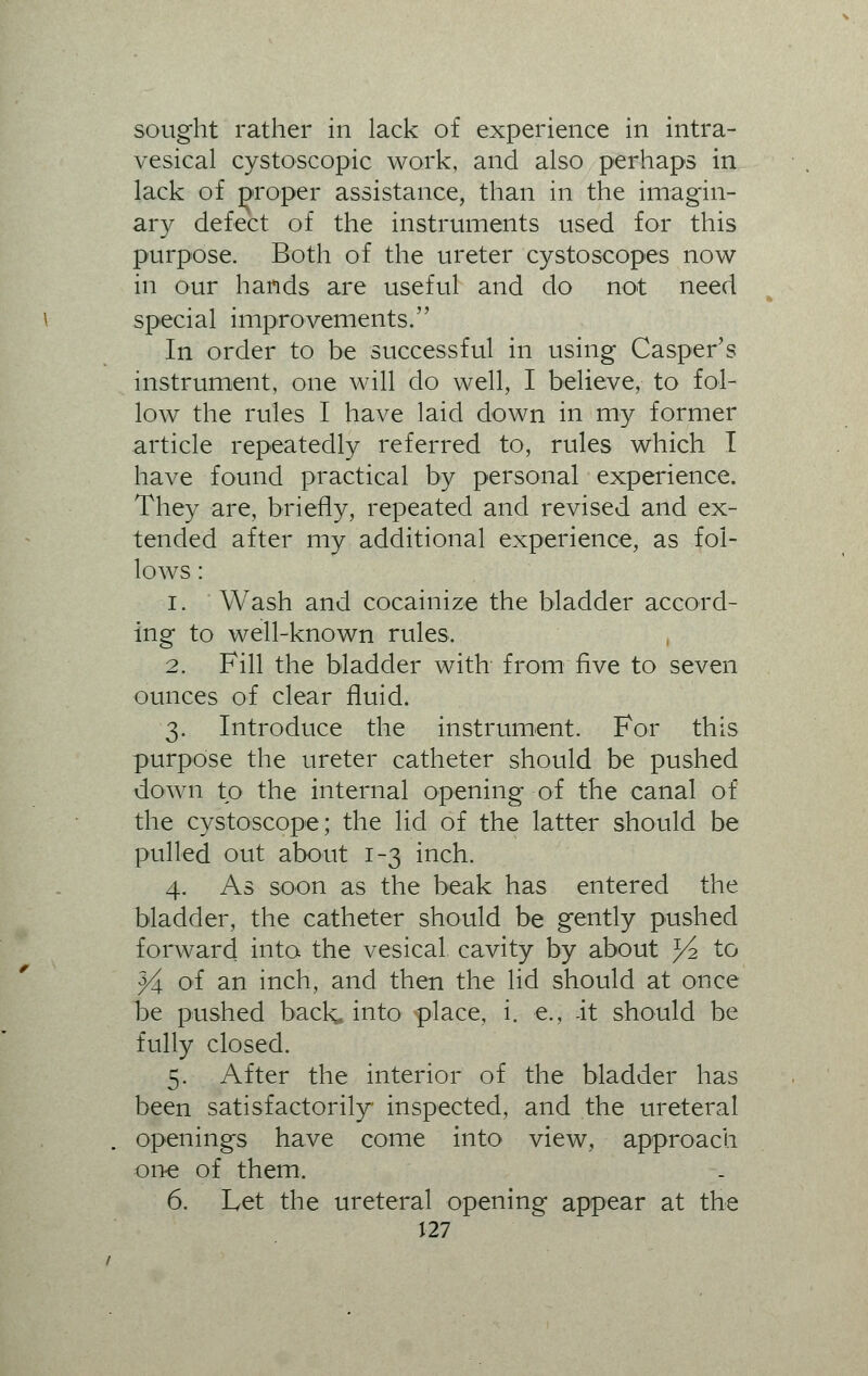 sought rather in lack of experience in intra- vesical cystoscopic work, and also perhaps in lack of proper assistance, than in the imagin- ary defect of the instruments used for this purpose. Both of the ureter cystoscopes now in our hands are useful and do not need special improvements. In order to be successful in using Casper's instrument, one will do well, I believe, to fol- low the rules I have laid down in my former article repeatedly referred to, rules which I have found practical by personal experience. They are, briefly, repeated and revised and ex- tended after my additional experience, as fol- lows : i. Wash and cocainize the bladder accord- ing to well-known rules. 2. Fill the bladder with from five to seven ounces of clear fluid. 3. Introduce the instrument. For this purpose the ureter catheter should be pushed down to the internal opening of the canal of the cystoscope; the lid of the latter should be pulled out about 1-3 inch. 4. As soon as the beak has entered the bladder, the catheter should be gently pushed forward into the vesical cavity by about J4 to Y\ of an inch, and then the lid should at once be pushed back,, into place, i. e., it should be fully closed. 5. After the interior of the bladder has been satisfactorily inspected, and the ureteral openings have come into view, approach one of them. 6. Let the ureteral opening appear at the