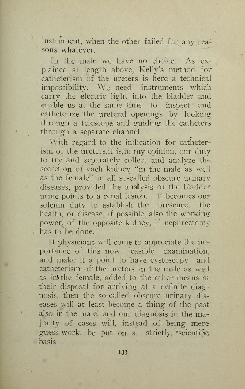 instrument, when the other failed for any rea- sons whatever. In the male we have no choice. As ex- plained at length above, Kelly's method for catheterism of the ureters is here a technical impossibility. We need instruments which carry the electric lig'ht into the bladder and enable us at the same time to inspect and catheterize the ureteral openings by looking through a telescope and guiding the catheters through a separate channel. With regard to the indication for catheter- ism of the ureters,it is,in my opinion, our duty to try and separately collect and analyze the secretion of each kidney in the male as well as the female in all so-called obscure urinary diseases, provided the analysis of the bladder urine points to a renal lesion. It becomes our solemn duty to establish the presence, the health, or disease, if possible, also the working power, of the opposite kidney, if nephrectomy has to be done. If physicians will come to appreciate the im- portance of this now feasible examination, and make it a point to have cystoscopy and catheterism of' the ureters in the male as well as inlthe female, added to the other means at their disposal for arriving at a definite diag- nosis, then the so-called obscure urinary dis- eases will at least become a thing of the past also in the male, and our diagnosis in the ma- jority of cases will, instead of being mere guess-work, be put on a strictly 'scientific basis.