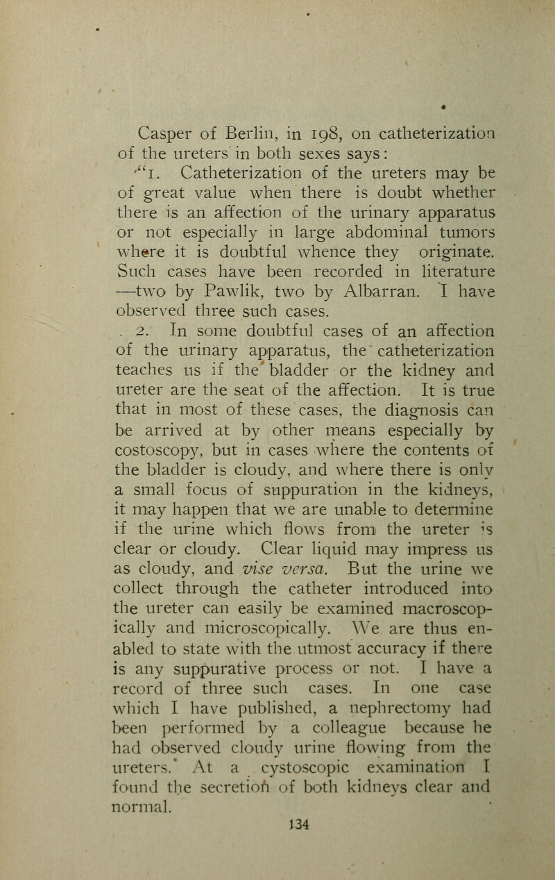 Casper of Berlin, in 198, on catheterization of the ureters in both sexes says: '1. Catheterization of the ureters may be of great value when there is doubt whether there is an affection of the urinary apparatus or not especially in large abdominal tumors where it is doubtful whence they originate. Such cases have been recorded in literature —two by Pawlik, two by Albarran. I have observed three such cases. .2. In some doubtful cases of an affection of the urinary apparatus, the catheterization teaches us if the'bladder or the kidney and ureter are the seat of the affection. It is true that in most of these cases, the diagnosis can be arrived at by other means especially by costoscopy, but in cases where the contents of the bladder is cloudy, and where there is only a small focus of suppuration in the kidneys, it may happen that we are unable to determine if the urine which flows from the ureter 's clear or cloudy. Clear liquid may impress us as cloudy, and vise versa. But the urine we collect through the catheter introduced into the ureter can easily be examined macroscop- ically and microscopically. We are thus en- abled to state with the utmost accuracy if there is any suppurative process or not. I have a record of three such cases. In one case which I have published, a nephrectomy had been performed by a colleague because he had observed cloudy urine flowing from the ureters.' At a cystoscopic examination I found the secretion of both kidneys clear and normal.
