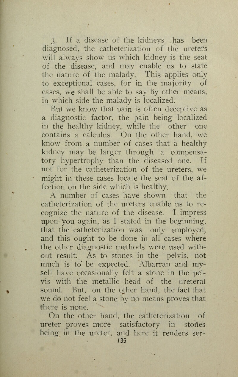 3- If a disease of the kidneys has been diagnosed, the catheterization of the ureters will always show us which kidney is the seat of the disease, and may enable us to state the nature of the malady. This applies only to exceptional cases, for in the majority of cases, we shall be able to say by other means, in which side the malady is localized. But we know that pain is often deceptive as a diagnostic factor, the pain being localized in the healthy kidney, while the other one contains a calculus. On the other hand, we know from a number of cases that a healthy kidney may be larger through a compensa- tory hypertrophy than the diseased one. If not for the catheterization of the ureters, we might in these cases locate the seat of the af- fection on the side which is healthy. A number of cases have shown that the catheterization of the ureters enable us to re- cognize the nature of the disease. I impress upon you again, as I stated in the beginning, that the catheterization was only employed, and this ought to be done in all cases where the other diagnostic methods were used with- out result. As to> stones in the pelvis, not much is to be expected. Albarran and my- self have occasionally felt a stone in the pel- vis with the metallic head of the ureteral sound. But, on the other hand, the fact that we do not feel a stone by no means proves that there is none. On the other hand, the catheterization of ureter proves more satisfactory in stones being in the ureter, and here it renders ser- J35