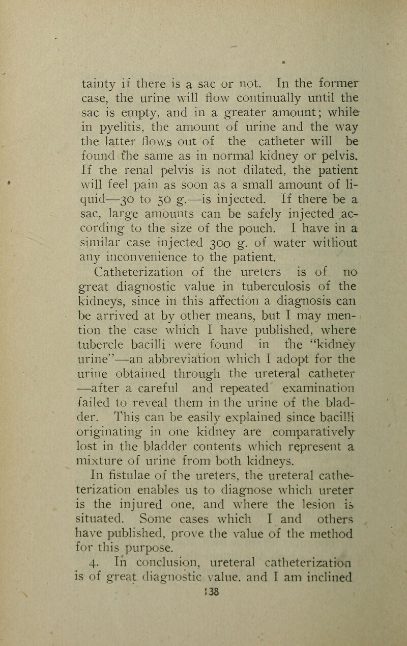 tainty if there is a sac or not. In the former case, the urine will flow continually until the sac is empty, and in a greater amount; while in pyelitis, the amount of urine and the way the latter flows out of the catheter will be found flie same as in normal kidney or pelvis. If the renal pelvis is not dilated, the patient will feel pain as soon as a small amount of li- quid—30 to 50 g.—is injected. If there be a sac, large amounts can be safely injected ac- cording to the size of the pouch. I have in a similar case injected 300 g. of water without any inconvenience to the patient. Catheterization of the ureters is of no great diagnostic value in tuberculosis of the kidneys, since in this affection a diagnosis can be arrived at by other means, but I may men- tion the case which I have published, where tubercle bacilli were found in the kidney urine—an abbreviation which I adopt for the urine obtained through the ureteral catheter —after a careful and repeated examination failed to reveal them in the urine of the blad- der. This can be easily explained since bacilli originating in one kidney are comparatively lost in the bladder contents which represent a mixture of urine from both kidneys. In fistulae of the ureters, the ureteral cathe- terization enables us to diagnose which ureter is the injured one, and where the lesion is situated. Some cases which I and others have published, prove the value of the method for this purpose. 4. In conclusion, ureteral catheterization is of great diagnostic value, and I am inclined J38