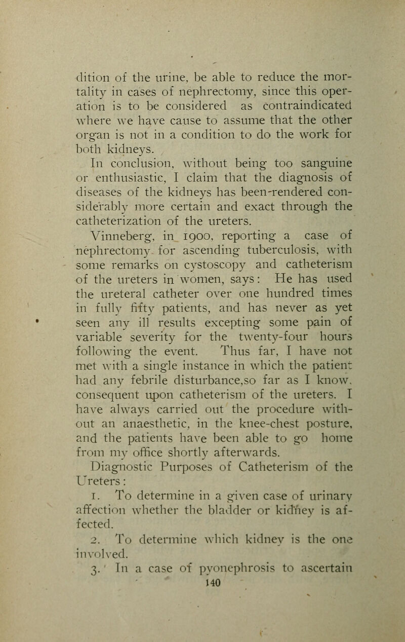 dition of the urine, be able to reduce the mor- tality in cases of nephrectomy, since this oper- ation is to be considered as contraindicated where we have cause to assume that the other organ is not in a condition to do the work for both kidneys. In conclusion, without being too sanguine or enthusiastic, I claim that the diagnosis of diseases of the kidneys has been-rendered con- siderably more certain and exact through the catheterization of the ureters, Vinneberg, in 1900, reporting a case of nephrectomy for ascending tuberculosis, with some remarks on cystoscopy and catheterism of the ureters in women, says: He has used the ureteral catheter over one hundred times in fully fifty patients, and has never as yet seen any ill results excepting some pain of variable severity for the twenty-four hours following the event. Thus far, I have not met with a single instance in which the patient had any febrile disturbance,so far as I know, consequent upon catheterism of the ureters. I have always carried out the procedure with- out an anaesthetic, in the knee-chest posture, and the patients have been able to go home from my office shortly afterwards. Diagnostic Purposes of Catheterism of the Ureters: 1. To determine in a given case of urinary affection whether the bladder or kidney is af- fected. 2. To determine which kidney is the one involved. 3. In a case of pyonephrosis to ascertain HO