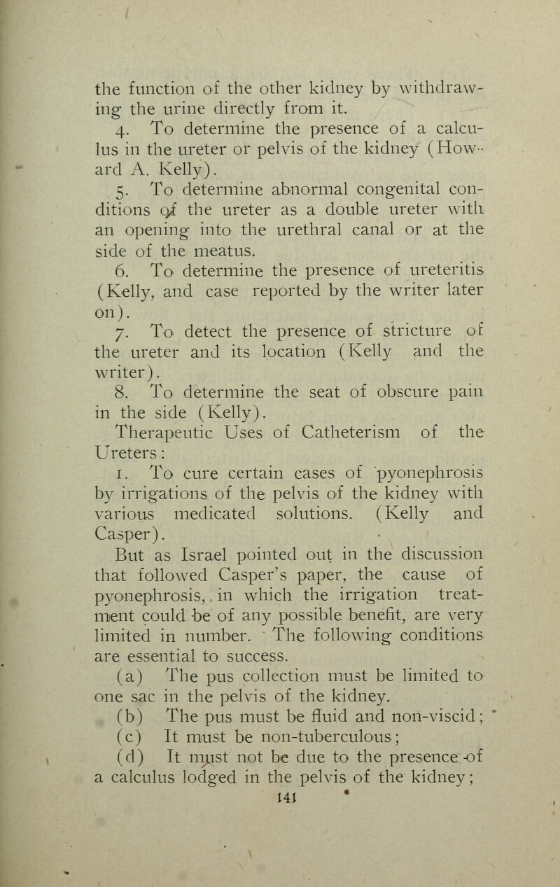the function of the other kidney by withdraw- ing the urine directly from it. 4. To determine the presence of a calcu- lus in the ureter or pelvis of the kidney (How- ard A. Kelly). 5. To determine abnormal congenital con- ditions 0/ the ureter as a double ureter with an opening into the urethral canal or at the side of the meatus. 6. To determine the presence of ureteritis (Kelly, and case reported by the writer later on). 7. To detect the presence of stricture of the ureter and its location (Kelly and the writer). 8. To determine the seat of obscure pain in the side (Kelly). Therapeutic Uses of Catheterism of the Ureters: 1. To cure certain cases of pyonephrosis by irrigations of the pelvis of the kidney with various medicated solutions. (Kelly and Casper). But as Israel pointed out in the discussion that followed Casper's paper, the cause of pyonephrosis, in which the irrigation treat- ment could be of any possible benefit, are very limited in number. The following conditions are essential to success. (a) The pus collection must be limited to one sac in the pelvis of the kidney. (b) The pus must be fluid and non-viscid; (c) It must be non-tuberculous; (d) It must not be due to the presence-of a calculus lodged in the pelvis of the kidney;