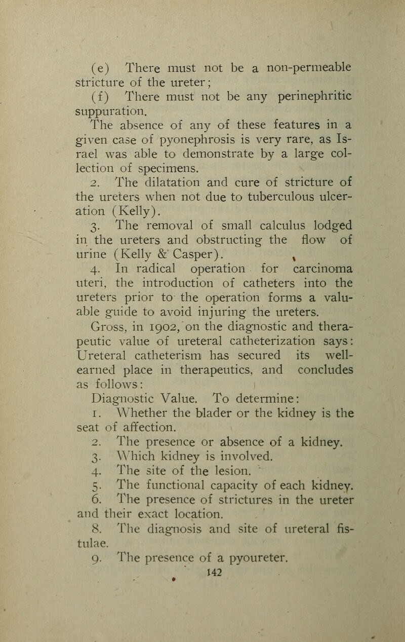 (e) There must not be a non-permeable stricture of the ureter; (f) There must not be any perinephritic suppuration. The absence of any of these features in a given case of pyonephrosis is very rare, as Is- rael was able to demonstrate by a large col- lection of specimens. 2. The dilatation and cure of stricture of the ureters when not due to tuberculous ulcer- ation (Kelly). 3. The removal of small calculus lodged in the ureters and obstructing the flow of urine (Kelly &'Casper). % 4. In radical operation for carcinoma uteri, the introduction of catheters into the ureters prior to the operation forms a valu- able guide to avoid injuring the ureters. Gross, in 1902, on the diagnostic and thera- peutic value of ureteral catheterization says: Ureteral catheterism has secured its well- earned place in therapeutics, and concludes as follows: Diagnostic Value. To determine: 1. Whether the blader or the kidney is the seat of affection. 2. The presence or absence of a kidney. 3. Y\ nich kidney is involved. 4. The site of the lesion. 5. The functional capacity of each kidney. 6. The presence of strictures in the ureter and their exact location. 8. The diagnosis and site of ureteral fis- tulae. 9. The presence of a pyoureter.