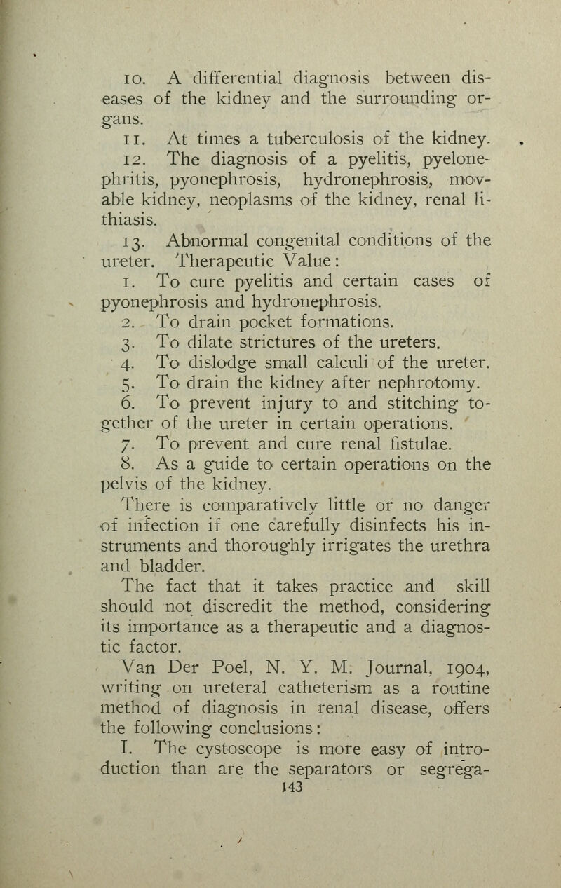 io. A differential diagnosis between dis- eases of the kidney and the surrounding or- gans. ii. At times a tuberculosis of the kidney, 12. The diagnosis of a pyelitis, pyelone- phritis, pyonephrosis, hydronephrosis, mov- able kidney, neoplasms of the kidney, renal li- thiasis. 13. Abnormal congenital conditions of the ureter. Therapeutic Value: 1. To cure pyelitis and certain cases of pyonephrosis and hydronephrosis. 2. To drain pocket formations. 3. To dilate strictures of the ureters. 4. To dislodge small calculi of the ureter. 5. To drain the kidney after nephrotomy. 6. To prevent injury to and stitching to- gether of the ureter in certain operations. 7. To prevent and cure renal fistulae. 8. As a guide to certain operations on the pelvis of the kidney. There is comparatively little or no danger of infection if one carefully disinfects his in- struments and thoroughly irrigates the urethra and bladder. The fact that it takes practice and skill should not discredit the method, considering its importance as a therapeutic and a diagnos- tic factor. Van Der Poel, N. Y. M. Journal, 1904, writing on ureteral catheterism as a routine method of diagnosis in renal disease, offers the following conclusions: I. The cystoscope is more easy of intro- duction than are the separators or segrega-