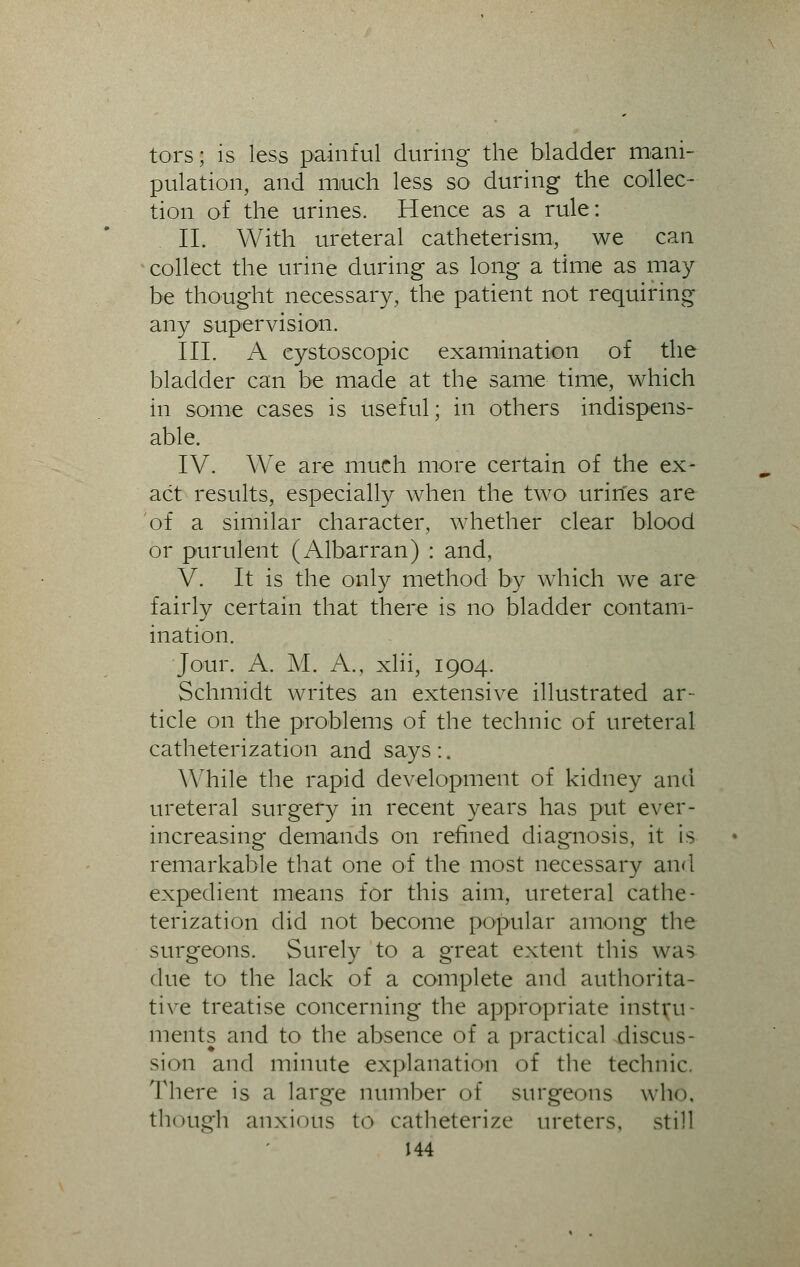 tors; is less painful during the bladder mani- pulation, and much less so during the collec- tion of the urines. Hence as a rule: II. With ureteral catheterism, we can collect the urine during as long a time as may be thought necessary, the patient not requiring any supervision. III. A eystoscopic examination of the bladder can be made at the same time, which in some cases is useful; in others indispens- able. IV. We are much more certain of the ex- act results, especially when the two urines are of a similar character, whether clear blood or purulent (Albarran) : and, V. It is the only method by which we are fairly certain that there is no bladder contam- ination. Jour. A. M. A., xlii, 1904. Schmidt writes an extensive illustrated ar- ticle on the problems of the technic of ureteral catheterization and says :. While the rapid development of kidney and ureteral surgery in recent years has put ever- increasing demands on refined diagnosis, it is remarkable that one of the most necessary and expedient means for this aim, ureteral cathe- terization did not become popular among the surgeons. Surely to a great extent this was due to the lack of a complete and authorita- tive treatise concerning the appropriate instru- ments and to the absence of a practical discus- sion and minute explanation of the technic. There is a large number of surgeons who. though anxious to catheterize ureters, still