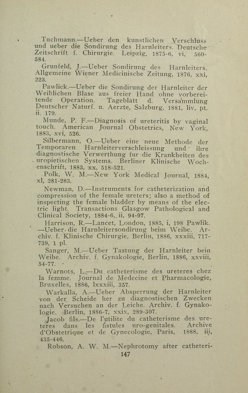 Tuchmann.—Ueber den kunstlichen Verschluss und ueber die Sondirung des Harnleiters. Deutsche Zeitschrift f. Chirurgie. Leipzig, 1875-6, vi, 560- 584. Grunfeld, J.—Ueber Sondirung des ■ Harnleiters. Allgemeine Wiener Medicinische Zeitung, 1876, xxi 223. Pawlick.—Ueber die Sondirung der Harnleiter der Weiblichen Blase aus freier Hand ohne vorberei- tende Operation. Tageblatt d. Versammlung Deutscher Naturf. u. Aerzte, Salzburg, 1881, liv, pt ii. 179. Munde, P. F.—Diagnosis of ureteritis by vaginal touch. American Journal Obstetrics, New York, 1883, xvi, 526. Silbermann, O.—Ueber eine neue Methode der Temporaren Harnleiterverschleissung und ' ihre diagnostische Verwerthung fur die Krankheiten des . uropietischen Systems. Berliner Klinische Woch- enschrift, 1883, xx, 518-521. Polk, W. M.—New York Medical Journal 1884, xl, 281-283. Newman, D.—Instruments for catheterization and compression of the female ureters; also a method of inspecting the female bladder by means of the elec- tric light. Transactions Glasgow Pathological and Clinical Society, 1884-6,. ii, 94-97. Harrison, R.—Lancet, London, 1885, i, 198 Pawlik. —Ueber- die Harnleitersondirung beim Weibe. Ar- chiv. f. Klinische Chirurgie, Berlin, 1886, xxxiii, 717- 739, 1 pi. Sanger, M.—Ueber Tastung der Harnleiter bein Weibe. xArchiv. f. Gynakologie, Berlin, 1886, xxviii, 54-77. - W^arnots, L.;—Du catheterisme des ureteres chez la femme. Journal de Medecine et Pharmacologie, Bruxelles, 1886, lxxxiii, 357. Warkalla, A.—Ueber Absperrung der Harnleiter von der Scheide her zu diagnostischen Zwecken nach Versuchen an der Leiche. Archiv. f. Gynako- logie. Berlin, 1886-7, xxix, 289-307. Jacob fils.—De l'utilite du catheterisme des ure- teres dans les fistules uro-genitales. Archive d'Obstetrique et de Gynecologie, Paris, 1888, iii, 435-446. Robson, A. W. M.—Nephrotomy after catheteri-