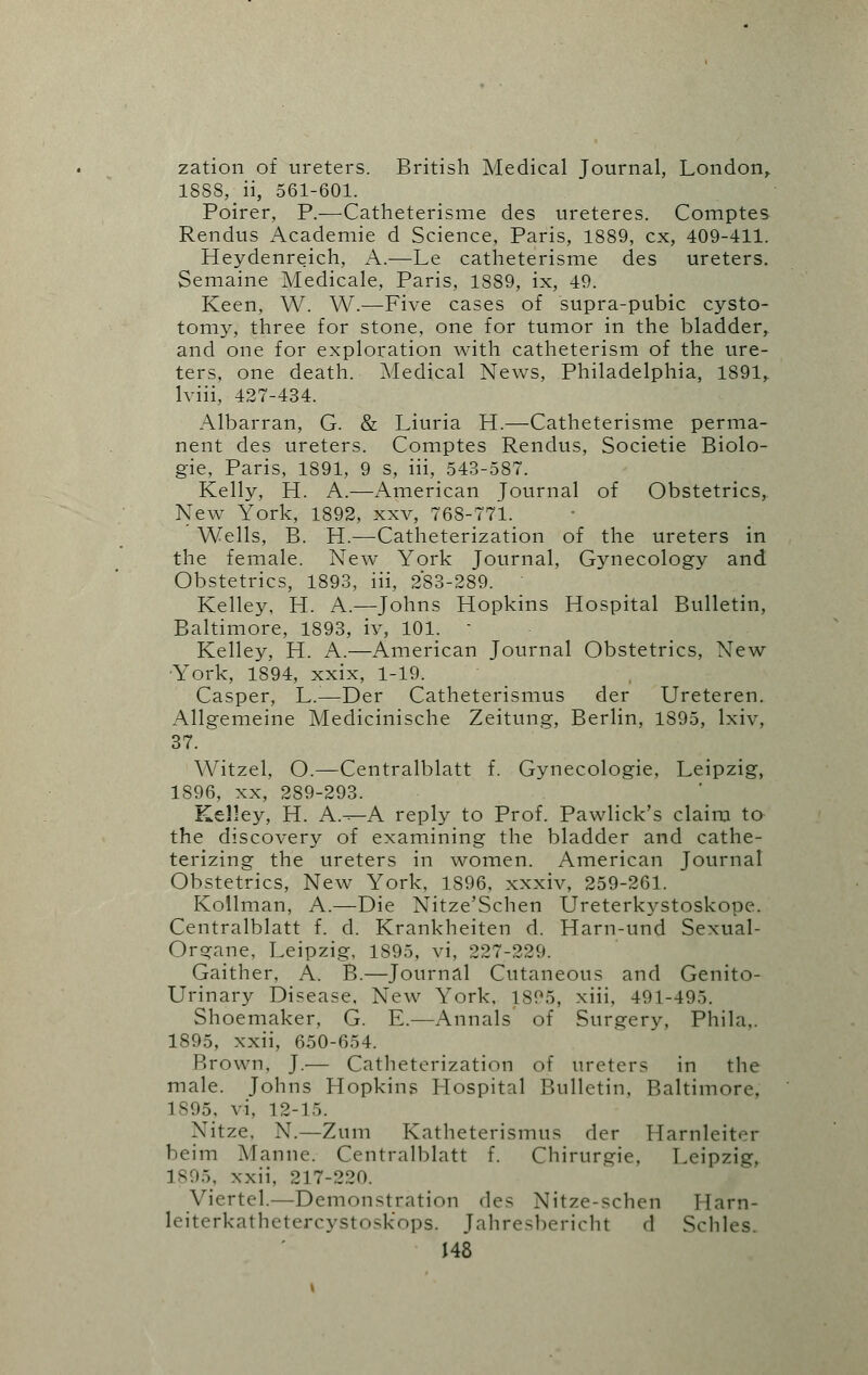 zation of ureters. British Medical Journal, London, 1888, ii, 561-601. Poirer, P.—Catheterisme des ureteres. Comptes Rendus Academie d Science, Paris, 1889, ex, 409-411. Heydenreich, A.—Le catheterisme des ureters. Semaine Medicale, Paris, 1889, ix, 49. Keen, W. W.—Five cases of supra-pubic cysto- tomy, three for stone, one for tumor in the bladder, and one for exploration with catheterism of the ure- ters, one death. Medical News, Philadelphia, 1891, Iviii, 427-434. Albarran, G. & Liuria H.—Catheterisme perma- nent des ureters. Comptes Rendus, Societie Biolo- gic Paris, 1891, 9 s, iii, 543-587. Kelly, H. A.—American Journal of Obstetrics, New York, 1892, xxv, 768-771. Wells, B. H.—Catheterization of the ureters in the female. New York Journal, Gynecology and Obstetrics, 1893, iii, 283-289. Kelley, H. A.—Johns Hopkins Hospital Bulletin, Baltimore, 1893, iv, 101. - Kelley, H. A.—American Journal Obstetrics, New York, 1894, xxix, 1-19. Casper, L.-—Der Catheterismus der Ureteren. Allgemeine Medicinische Zeitung, Berlin, 1895, lxiv. 37. Witzel, O.—Centralblatt f. Gynecologie, Leipzig, 1896, xx, 289-293. Kelley, H. A—A reply to Prof. Pawlick's claim to the discovery of examining the bladder and cathe- terizing the ureters in women. American Journal Obstetrics, New York, 1896, xxxiv, 259-261. Kollman, A.—Die Nitze'Schen Ureterkystoskope. Centralblatt f. d. Krankheiten d. Harn-und Sexual- Organe, Leipzig, 1895, vi, 227-229. Gaither, A. B.—Journal Cutaneous and Genito- urinary Disease. New York, 1895, xiii, 491-495. Shoemaker, G. E.—Annals of Surgery, Phila.. 1895, xxii, 650-654. Brown, J.— Catheterization of ureters in the male. Johns Hopkins Hospital Bulletin, Baltimore, 1895. vi, 12-15. Nitze, N.—Zuin Katheterismus der Harnleiter beim Mamie. Centralblatt f. Chirurgie, Leipzig, 1895, xxii, 217-220. Viertel.—Demonsttation des Nitze-schen Tlarn- leiterkathetercystoskops. Jahresbericht d Schles.