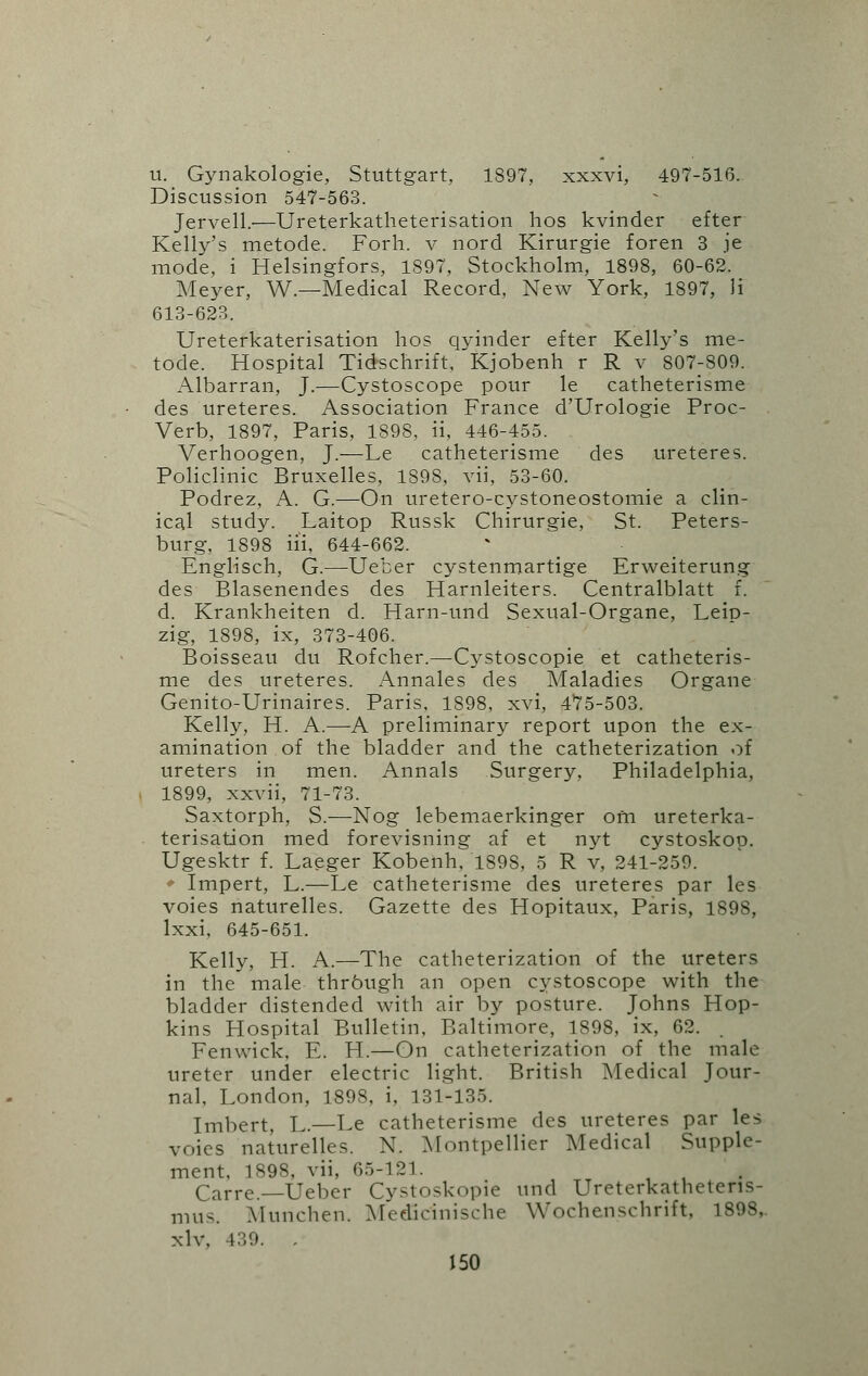 u. Gynakologie, Stuttgart, 1S97, xxxvi, 497-516. Discussion 547-563. Jervell.—Ureterkatheterisation hos kvinder efter Kelly's metode. Forh. v nord Kirurgie foren 3 je mode, i Helsingfors, 1897, Stockholm, 1898, 60-62. Meyer, W.—Medical Record, New York, 1897, li 613-623. Ureterkaterisation hos qyinder efter Kelly's me- tode. Hospital Tidschrift, 'Kjobenh r R v 807-809. Albarran, J.—Cystoscope pour le catheterisme des ureteres. Association France d'Urologie Proc- Verb, 1897, Paris, 1898, ii, 446-455. Verhoogen, J.—Le catheterisme des ureteres. Policlinic Bruxelles, 1898, vii, 53-60. Podrez, A. G.—On uretero-cystoneostomie a clin- ical study. Laitop Russk Chirurgie, St. Peters- burg, 1898 ill, 644-662. Englisch, G.—Ueber cystenmartige Erweiterung des Blasenendes des Harnleiters. Centralblatt f. d. Krankheiten d. Harn-und Sexual-Organe, Leip- zig, 1898, ix, 373-406. Boisseau du Rofcher.—Cystoscopie et catheteris- me des ureteres. Annales des Maladies Organe Genito-Urinaires. Paris, 1898, xvi, 475-503. Kelly, H. A.—A preliminary report upon the ex- amination of the bladder and the catheterization of ureters in men. Annals Surgery, Philadelphia, 1899, xxvii, 71-73. Saxtorph, S.—Nog lebemaerkinger ofn ureterka- terisation med forevisning af et nyt cystoskop. Ugesktr f. Laeger Kobenh, 1898, 5 R v, 241-259. ♦ Impert, L.—Le catheterisme des ureteres par les voies naturelles. Gazette des Hopitaux, Paris, 1898, lxxi, 645-651. Kelly, H. A.—The catheterization of the ureters in the male thrbugh an open cystoscope with the bladder distended with air by posture. Johns Hop- kins Hospital Bulletin, Baltimore, 1898, ix, 62. Fenwick, E. H.—On catheterization of the male ureter under electric light. British Medical Jour- nal, London, 1898, i, 131-135. Imbert, L.—Le catheterisme des ureteres par les voies naturelles. N. Montpellier Medical Supple- ment. 1898, vii, 65-121. Carre. Ueber Cystoskopie und Ureterkathetens- mus. Munchen. Medicinische Woehenschrift, 1898,. xlv. 439. .