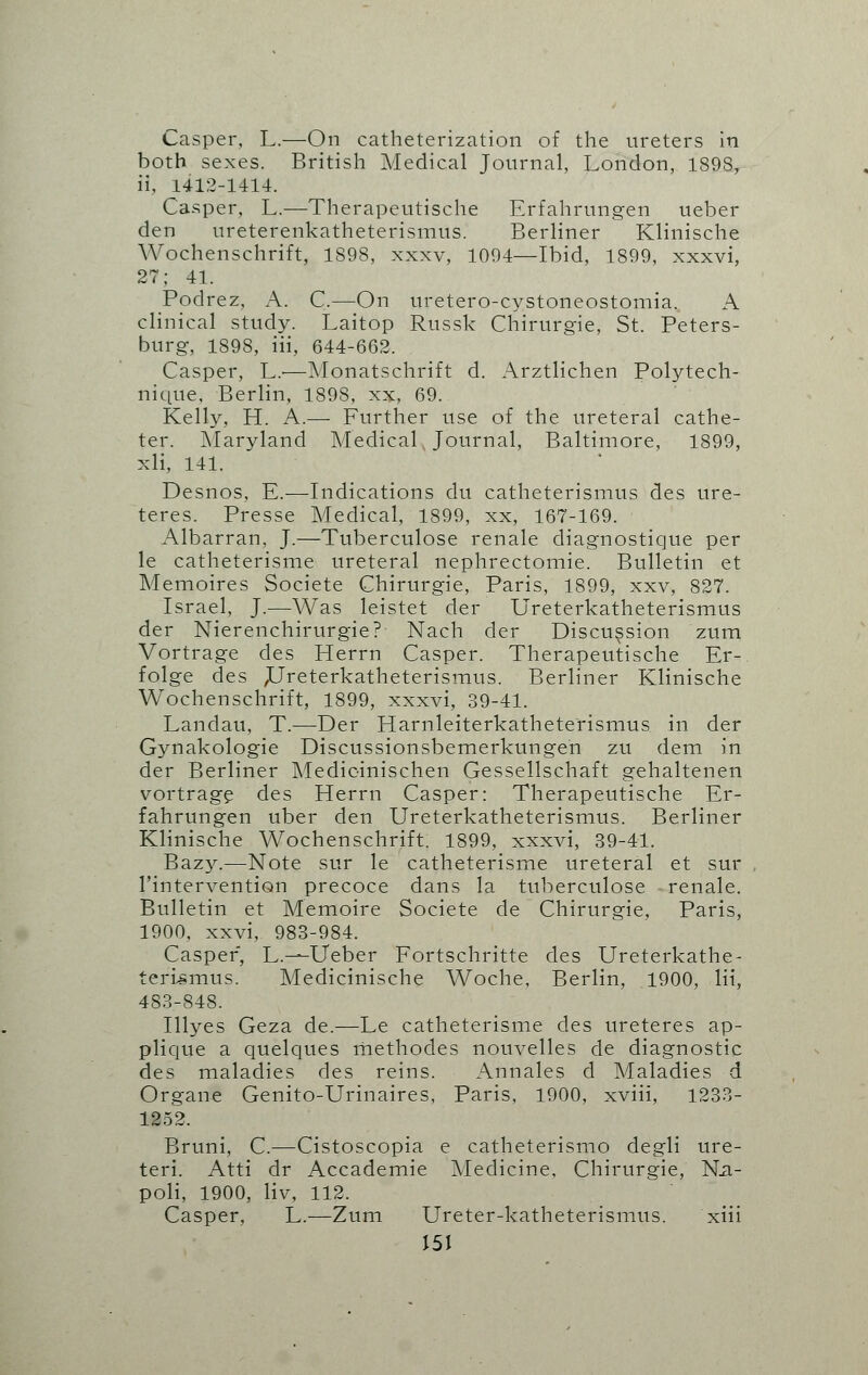 Casper, L.—On catheterization of the ureters in both sexes. British Medical Journal, London, 1898, ii, 1412:1414. Casper, L.—Therapeutische Erfahrungen ueber den ureterenkatheterismus. Berliner Klinische Wochenschrift, 1898, xxxv, 1094—Ibid, 1899, xxxvi, 27; 41. Podrez, A. C.—On uretero-cystoneostomia., A clinical study. Laitop Russk Chirurgie, St. Peters- burg, 1898, iii, 644-662. Casper, L.—Monatschrift d. Arztlichen Polytech- nique, Berlin, 1898, xx, 69. Kelly, H. A.— Further use of the ureteral cathe- ter. Maryland Medical, Journal, Baltimore, 1899, xli, 141. Desnos, E.—Indications du catheterismus des ure- teres. Presse Medical, 1899, xx, 167-169. Albarran, J.—Tuberculose renale diagnostique per le catheterisme ureteral nephrectomie. Bulletin et Memoires Societe Chirurgie, Paris, 1899, xxv, 827. Israel, J.—Was leistet der Ureterkatheterismus der Nierenchirurgie? Nach der Discussion zum Vortrage des Herrn Casper. Therapeutische Er- folge des ^Ureterkatheterismus. Berliner Klinische Wochenschrift, 1899, xxxvi, 39-41. Landau, T.—Der Harnleiterkatheterismus in der Gynakologie Discussionsbemerkungen zu dem in der Berliner Medicinischen Gessellschaft gehaltenen vortrage des Herrn Casper: Therapeutische Er- fahrungen uber den Ureterkatheterismus. Berliner Klinische Wochenschrift. 1899, xxxvi, 39-41. Bazy.—Note sur le catheterisme ureteral et sur l'intervention precoce dans la tuberculose renale. Bulletin et Memoire Societe de Chirurgie, Paris, 1900, xxvi, 983-984. Casper, L.—Ueber Fortschritte des Ureterkathe- terismus. Medicinische Woche, Berlin, 1900, lii, 483-848. Illyes Geza de.—Le catheterisme des ureteres ap- plique a quelques methodes nouvelles de diagnostic des maladies des reins. Annales d Maladies d Organe Genito-Urinaires, Paris, 1900, xviii, 1233- 1252. Bruni, C.—Cistoscopia e catheterismo degli ure- teri. Atti dr Accademie Medicine, Chirurgie, Ma- poli, 1900, liv, 112. Casper, L.—Zum Ureter-katheterismus. xiii