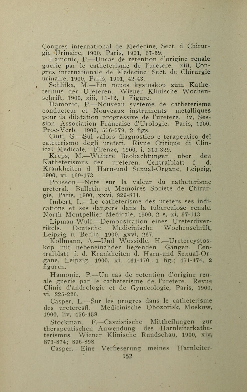 Congres international de Medecine. Sect, d Chirur- gie Urinaire, 1900, Paris, 1901, 67-69. Hamonic, P.—Uncas de retention d'origine renale guerie par le catheterisme de l'uretere. xiii, Con- gres internationale de Medecine Sect, de Chirurgie urinaire, 1900, Paris, 1901, 42-43. Schlifka, M.—Ein neues kystoskop zum Kathe- termus der Ureteren. Wiener Klinische Wochen- schrift, 1900, xiii, 11-12, 1 Figure. Hamonic, P.—Nouveau systeme de catheterisme conducteur et Nouveaux instruments metalliques pour la dilatation progressive de l'uretere. iv, Ses- sion Association Francaise d'Urologie. Paris, 1900, Proc-Verb. 1900, 576-579, 2 figs. Ciuti, G.—-Sul valors diagnostico e terapeutico del cateterismo degli ureteri. Rivue Critique di Clin- ical Medicale. Firenze, 1900, i, 319-329. Kreps, M.—Weitere Beobachtungen uber den Katheterismus der ureteren. Centralblatt f. d. Krankheiten d. Harn-und Sexual-Organe, Leipzig, 1900, xi, 169-173. Pousson.—Note sur la valeur du catheterisme ureteral. Bulletin et Memoires Societe de Chirur- gie, Paris, 1900, xxvi, 829-831. Imbert, L.'—Le catheterisme des ureters ses indi- cations et ses dangers dans la tuberculose renale. North Montpellier Medicale, 1900, 2 s, xi, 97-113. Lipman-Wulf.—Demonstration eines Ureterdiver- tikels. Deutsche Medicinische Wochenschrift, Leipzig u. Berlin, 1900, xxvi, 267. Kollmann, A.—Und Wossidle, H.—Uretercystos- kop mit nebeneinander liegenden Gangen. Cen- tralblatt f. d. Krankheiten d. Harn-und Sexual-Or- gane, Leipzig, 1900, xi, 461-470, 1 fig.; 471-474, 2 figuren. Hamonic, P.—Un cas de retention d'origine ren- ale guerie par le catheterisme de l'uretere. Revue Clinic d'aridrologie et de Gynecologie, Paris, 1900, vi, 225-226. Casper, L.—Sur les progres dans le catheterisme des ureteresfl. Medicinische Obozorisk, Moskow, 1900, liv, 456-458. Stockman, F.—Casuistische Mittheilungen zur therapeutischen Anwendung des Harnleiterkathe- terismus. Wiener Klinische Rundschau, 1900, xiv, 873-874; 896-898. Casper.—Eine Verbesemng meines TTarnleiter-