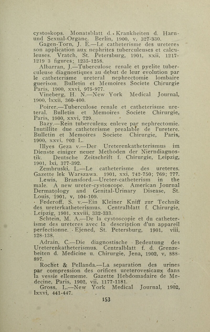 cystoskops. Monatsblatt d.. Krankheiten d. Harn- und Sexual-Organe. Berlin, 1000, v, 327-330. Gagen-Torn, J. E.—Le catheterisme des ureteres son application aux nephrites tuberculeuses et calcu- leuses. Vratch, St. Petersburg, 1901, xxii, 1217- 1219 3 figures; 1235-1258. Albarran, J.—Tuberculose renale et pyelite tuber- culeuse diagnostiques au debut de leur evolution par le catheterisme ureteral nephrectomie lombaire guerison. Bulletin et Memoires Societe Chirurgie Paris, 1900, xxvi, 975-977. Vineberg, H. N.—New York Medical Journal, 1900, Ixxii, 360-400. Poirer.—Tuberculose renale et catheterisme ure- teral. Bulletin et Memoires Societe Chirurgie, Paris, 1900, xxvi, 729., Bazy.—Rein tuberculeux enleve par nephrectomie. Inutillite due catheterisme prealabfe de l'uretere. Bulletin et Memoires Societe Chirurgie, Paris, 1900, xxvi, 902 L. Illyes Geza v.—Der Ureterenkatheterismus im Dienste einiger neuer Methoden der Nierhdiagnos- tik. Deutsche Zeitschrift f. Chirurgie, Leipzig, 1901, lxi, 377-392. Zembruski, L.—Le catheterisme des ureteres. Gazette lek Warszawa. 1901, xxi, 742-750; 769; 777. Lewis, Bransford.—Ureter-catheterism in the male. A new ureter-cystoscope. American Journal Dermatology and Genital-Urinary Disease, St. Louis, i901, v, 104-109. • Federoff, S. v.—Ein Kleiner Kniff zur Technik des ureterkatheterismus. Centralblatt f. Chirurgie, Leipzig, 1901, xxviii, 332-333. Schtein, M. A.—De la cystoscopie et du catheter- isme des ureteres avec la description d'un appareil perfectionne. - Ejened, St. Petersburg, 1901, viii, 128-138. Adrain, C.—Die diagnostische Bedeutung des Ureterenkatheterismus. Centralblatt f. d. Grenze- beiten d. Medicine u. Chirurgie, Jena, 1902, v, 888- 897. Rochet & Pellanda.—La separation des urines par compression des orifices ureterovesicaux dans la vessie ellememe. Gazette Hebdomadaire de Me- decine, Paris, 1902, vii, 1177-1181. Gross, L.—New York Medical Journal, 1902, lxxvi, 441-447.