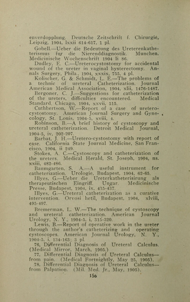 enverdopplung. Deutsche Zeitschrift f. Chirurgie, Leipzig, 1904. lxxii 614-617, 1 pi. Gobell.—Ueber die Bedeutung des Ureterenkathe- terismus fuj* die Nierenddiagnostik. Munchen. Medicinische Wochenschrift 1904 li 86. Dudley, E. C.—Ureterocystostomy for accidental wound of the ureter in vaginal hysterectomy. An- nals Surgery, Phila., 1904, xxxix, 755, 4 pi. Kolischer, G. & Schmidt, L. E.—The problems of a technic of ureteral Catheterization. Journal American Medical Association, 1904, xlii, 1476-1487. Bergoner. C. J.—Suggestions for catheterization of the ureters, difficulties encountered. Medical Standard. Chicago, 1904, xxvii, 515. Cuthbertson, W.—Report of a case of uretero- cystostomy. American Journal Surgery and Gyne- cology, St. Louis, 1904-5. xviii, 4. Robinson, B.—A brief history of cystoscopy and ureteral catheterization. Detroit Medical Journal, 1904-5, iv, 202-207. Barbat, J. H.—Uretero-cystostomy with report of case. California State Journal Medicine, San Fran- cisco, 1904, ii 249. Stokes, A. C.—Cystoscopy and catheterization of the ureters. [Medical Herald, St. Joseph, 1904, ns. xxiii, 482-486. Baumgarten, S. A.—A useful instrument for catheterization. Urologie, Budapest, 1904, 62-65. Illyes, G.—Ueber die Ureterkatheterisirung als therapeutischen Eingriff. Ungar. Medicinische Presse. Budapest, 1904, ix, 435-437. Illyes, G.—Ureteral catheterization as a curative intervention. Orvosi hetil, Budapest, 1904, xlviii, 495-497. Bremerman. L. W.—The technique of cystoscopy and ureteral catheterization. American Journal Urology, N. Y., 1904-5, i, 315-320. Lewis. B.—Report of operative work in the ureter through the author's catheterizing and operating cystoscopes. American Journal Urology, N. Y., 1904-5, i. 134-163; 3 pi. 76, Differential Diagnosis of Ureteral Calculus. (Medical [Mirror. March, 1905.) 77, Differential Diagnosis of Ureteral Calculus— from pain. (Medical Fortnightly, May 25, 1905). 78, Differential Diagnosis of Ureteral Calculus— from Palpation. (Mil. Mod. Jr., May. 1905).