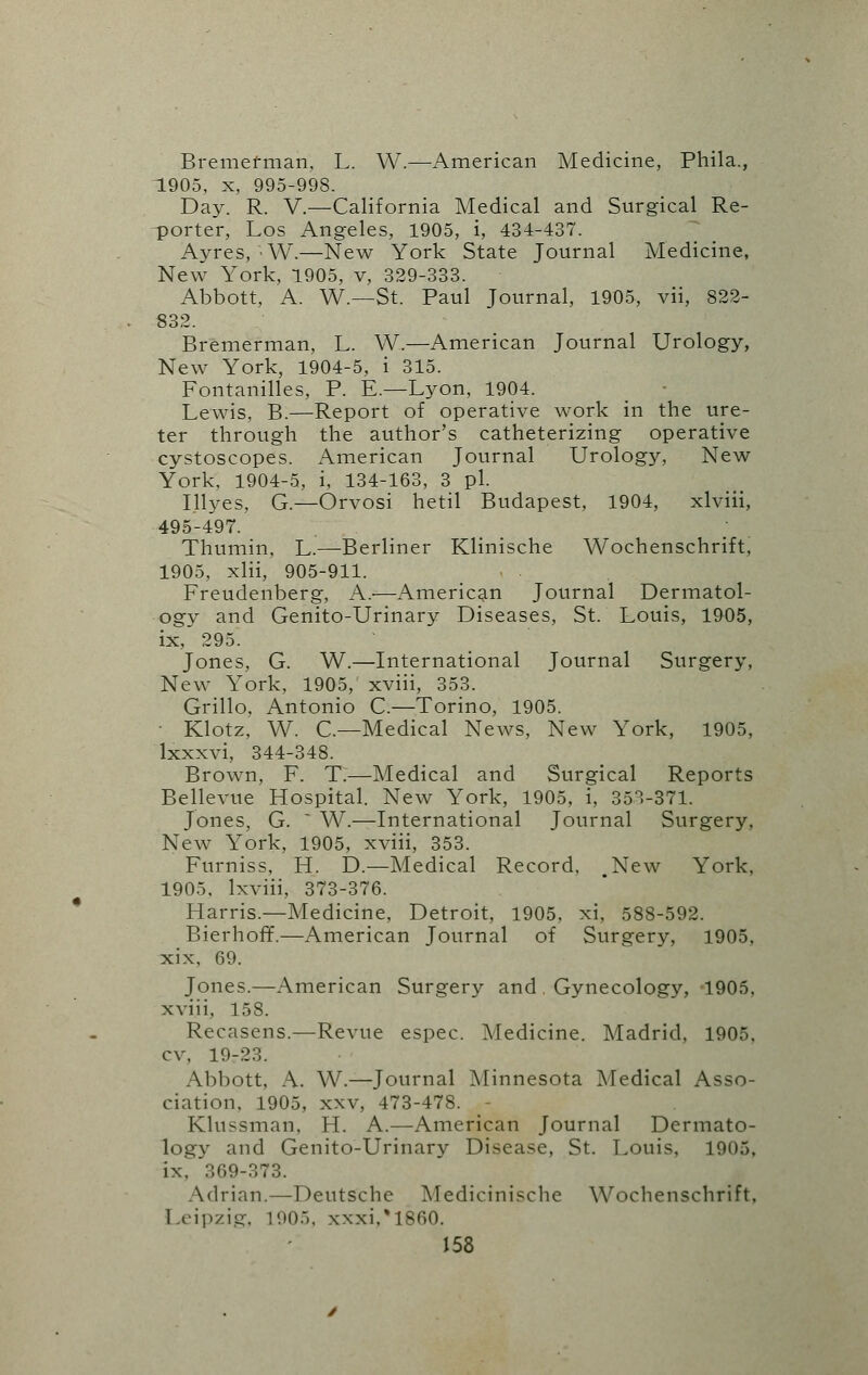 Bremefman, L. W.—American Medicine, Phila., 1905, x, 995-998. Day. R. V.—California Medical and Surgical Re- porter, Los Angeles, 1905, i, 434-437. Ayres, -W.—New York State Journal Medicine, New York, 1905, v, 329-333. Abbott, A. W— St. Paul Journal, 1905, vii, 822- 832. Bremerman, L. W.—American Journal Urology, New York, 1904-5, i 315. Fontanilles, P. E.—Lyon, 1904. Lewis, B.—Report of operative work in the ure- ter through the author's catheterizing operative cystoscopes. American Journal Urolog}', New York, 1904-5, i, 134-163, 3 pi. Illyes, G.—Orvosi hetil Budapest, 1904, xlviii, 495-497. Thumin, L.—Berliner Klinische Wochenschrift, 1905, xlii, 905-911. Freudenberg, A.-—American Journal Dermatol- ogy and Genito-Urinary Diseases, St. Louis, 1905, ix, 295. Jones, G. W.—International Journal Surgery, New York, 1905, xviii, 353. Grillo, Antonio C.—Torino, 1905. Klotz, W. C—Medical News, New York, 1905, lxxxvi, 344-348. Brown, F. T:—Medical and Surgical Reports Bellevue Hospital. New York, 1905, i, 353-371. Jones, G.  W.—International Journal Surgery, New York, 1905, xviii, 353. Furniss, H. D.—Medical Record, .New York, 1905, lxviii, 373-376. Harris.—Medicine, Detroit, 1905, xi, 588-592. Bierhoff.—American Journal of Surgery, 1905, xix, 69. Jones.—American Surgery and, Gynecology, 1905, xviii, 158. Recasens.—Revue espec. Medicine. Madrid, 1905, cv, 19-23. Abbott, A. W.—Journal Minnesota Medical Asso- ciation, 1905, xxv, 473-478. Klussman, H. A.—American Journal Dermato- logy and Genito-Urinary Disease, St. Louis, 1905, ix, 369-373. Adrian.—Deutsche Medicinische Wochenschrift, 1 eipzig, 1005, xxxi,%1660.