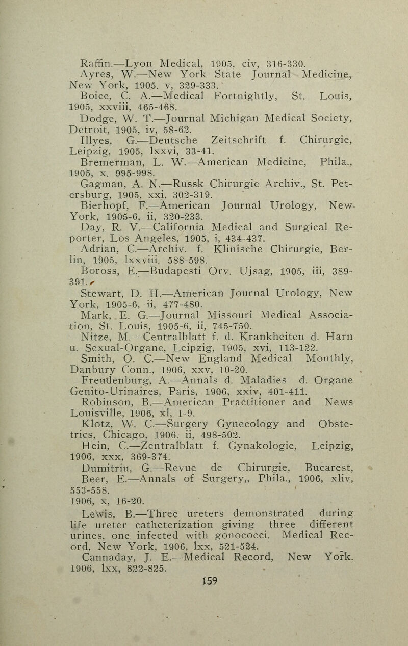 Raffin.—Lyon Medical, 11)05, civ, 316-330. Ayres, W.—New York State Journal Medicine, New York, 1905. v, 329-333. Boice, C. A.—Medical Fortnightly, St. Louis, 1905, xxviii, 465-468. Dodge, W. T.—Journal Michigan Medical Society, Detroit, 1905, iv, 58-62. Illyes, G.'—Deutsche Zeitschrift f. Chirurgie, Leipzig, 1905, lxxvi, 33-41. Bremerman, L. W.—American Medicine, Phila., 1905, x. 995-998. Gagman, A. N.—Russk Chirurgie Archiv., St. Pet- ersburg, 1905, xxi, 302-319. Bierhopf, F.—American Journal Urology, New- York, 1905-6, ii, 320-233. Day, R. V.—California Medical and Surgical Re- porter, Los Angeles, 1905, i, 434-437. Adrian, C.—Archiv. f. Klinische Chirurgie, Ber- lin, 1905, lxxviii. 588-598. Boross, E.—Budapesti Orv. Ujsag, 1905, iii, 389- 391. • Stewart, D. H.—American Journal Urology, New York, 1905-6, ii, 477-480. Mark, E. G.—Journal Missouri Medical Associa- tion, St. Louis, 1905-6, ii, 745-750. Nitze, M.—Centralblatt f. d. Krankheiten d. Harii u. Sexual-Organe, Leipzig, 1905, xvi, 113-122. Smith, O. C—New England Medical Monthly, Danbury Conn., 1906, xxv, 10-20. Freudenburg, A.—Annals d. Maladies d. Organe Genito-Urinaires, Paris, 1906, xxiv, 401-411. Robinson, B.—American Practitioner and News Louisville, 1906, xl, 1-9. Klotz, W. C.—Surgery Gynecology and Obste- trics, Chicago, 1906. ii, 498-502. Hein, C.—Zentralblatt f. Gynakologie, Leipzig, 1906, xxx, 369-374. Dumitriu, G.—Revue de Chirurgie, Bucarest, Beer, E.—Annals of Surgery,, Phila., 1906, xliv, 553-558. 1906, x, 16-20. Lewis, B.—Three ureters demonstrated during life ureter catheterization giving three different urines, one infected with gonococci. Medical Rec- ord, New York, 1906, lxx, 521-524. Cannaday, J. E.—Medical Record, New York. 1906, lxx, 822-825.