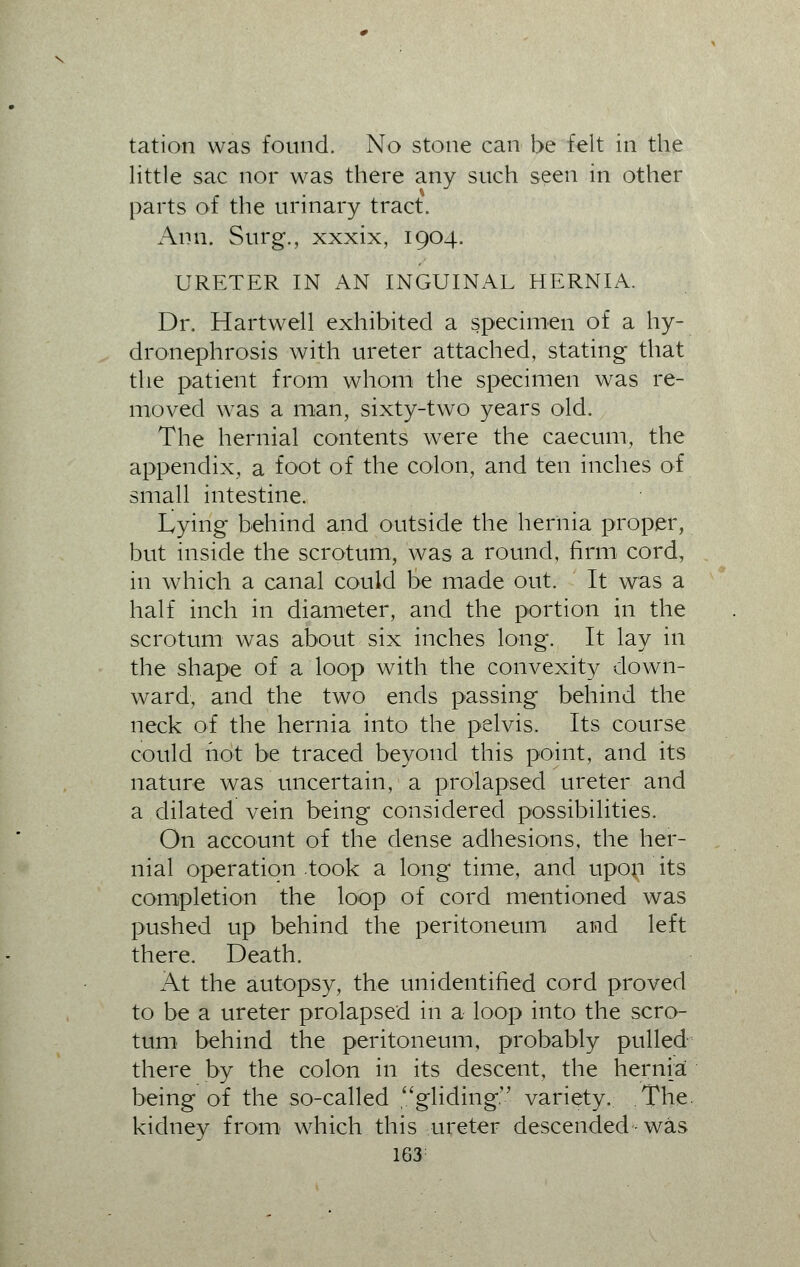 tation was found. No stone can be felt in the little sac nor was there any such seen in other parts of the urinary tract. Ann. Surg., xxxix, 1904. URETER IN AN INGUINAL HERNIA. Dr. Hartwell exhibited a specimen of a hy- dronephrosis with ureter attached, stating that the patient from whom the specimen was re- moved was a man, sixty-two years old. The hernial contents were the caecum, the appendix, a foot of the colon, and ten inches of small intestine. Lying behind and outside the hernia proper, but inside the scrotum, was a round, firm cord, in which a canal could be made out. It was a half inch in diameter, and the portion in the scrotum was about six inches long. It lay in the shape of a loop with the convexity down- ward, and the two ends passing behind the neck of the hernia into the pelvis. Its course could hot be traced beyond this point, and its nature was uncertain, a prolapsed ureter and a dilated vein being considered possibilities. On account of the dense adhesions, the her- nial operation took a long time, and upon its completion the loop of cord mentioned was pushed up behind the peritoneum and left there. Death. At the autopsy, the unidentified cord proved to be a ureter prolapsed in a loop into the scro- tum behind the peritoneum, probably pulled there by the colon in its descent, the hernia being of the so-called gliding. variety. The kidney from which this ureter descended was