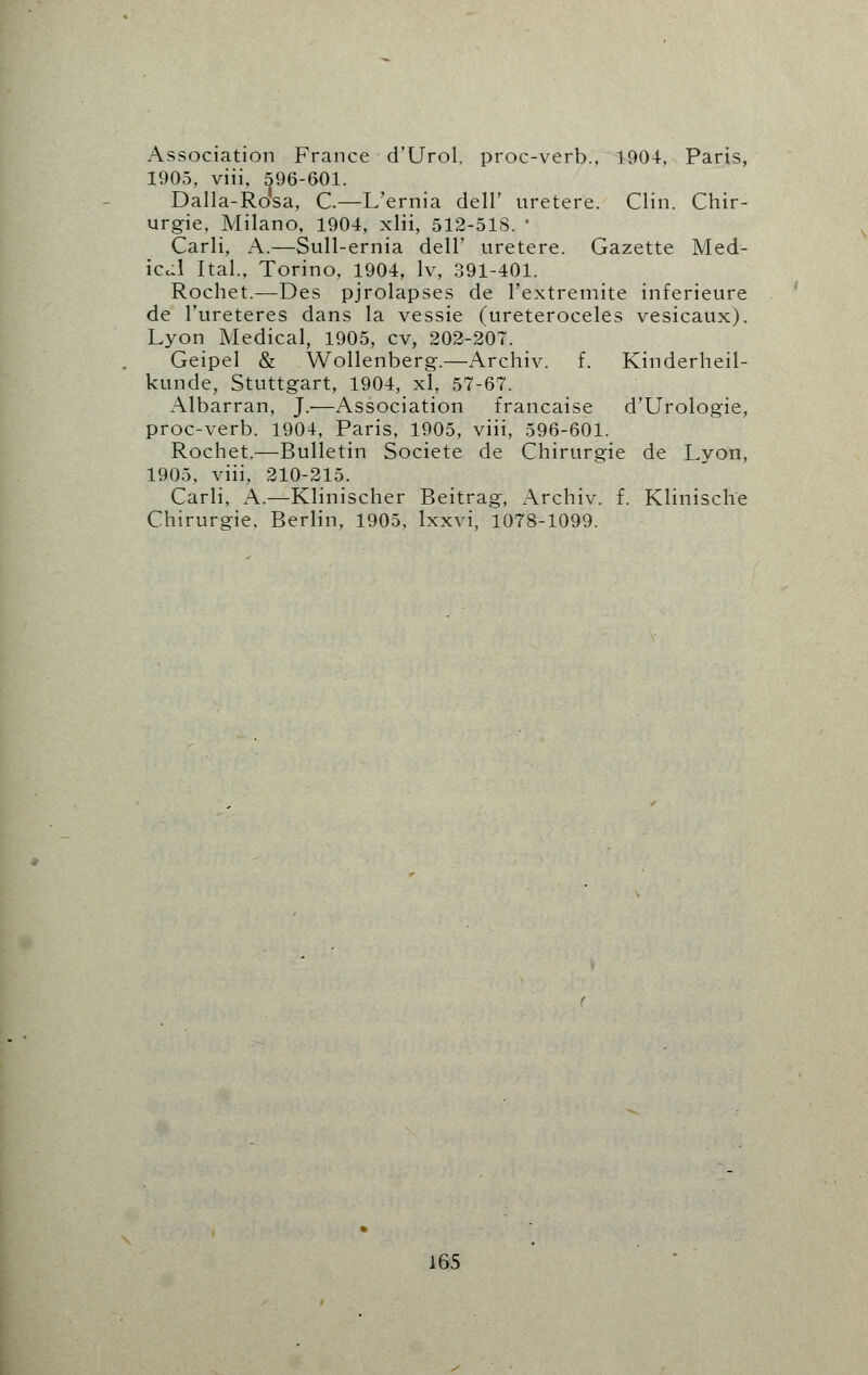 Association France d'Urol. proc-verb., 1904, Paris, 1905, viii, 596-601. Dalla-Ro'sa, C.—L'ernia dell' uretere. Clin. Chir- urgie, Milano, 1904, xlii, 512-518. * Carli, A.—Sull-ernia dell' uretere. Gazette Med- ical Ital., Torino, 1904, lv, 391-401. Rochet.—Des pjrolapses de l'extremite inferieure de l'ureteres dans la vessie (ureteroceles vesicaux). Lyon Medical, 1905, cv, 202-207. Geipel & Wollenberg.—Archiv. f. Kinderheil- kunde, Stuttgart, 1904, xl, 57-67. Albarran, J.—Association francaise d'Urologie, proc-verb. 1904, Paris, 1905, viii, 596-601. Rochet.—Bulletin Societe de Chirurgie de Lyon, 1905. viii, 210-215. Carli, A.—Klinischer Beitrag, Archiv. f. Klinisclie Chirurgie. Berlin, 1905, lxxvi, 1078-1099.