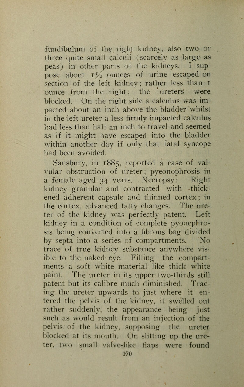 fundibulum of the right kidney, also two or three quite small calculi (scarcely as large as peas) in other parts of the kidneys. I sup- pose about iy2 ounces of urine escaped on section of the left kidney; rather less than I ounce from the right; the 'ureters were blocked. On the right side a calculus was im- pacted about an inch above the bladder whilst in the left ureter a less firmly impacted calculus had less than half an inch to travel and seemed as if it might have escaped into the bladder within another day if only that fatal syncope had been avoided. Sansbury, in 1885, reported a case of val- vular obstruction of ureter; pyeonophrosis in a female aged 34 years. Necropsy; Right kidney granular and contracted with -thick- ened adherent capsule and thinned cortex; in the cortex, advanced fatty changes. The ure- ter of the kidney was perfectly patent. Left kidney in a condition of complete pyonephro- sis being converted into a fibrous bag divided by septa into a series of compartments. No trace of true kidney substance anywhere vis ible to the naked eye. Filling the compart- ments a soft white material like thick white paint. The ureter in its upper two-thirds still patent but its calibre much diminished. Trac- ing the ureter upwards to just where it en- tered the pelvis of the kidney, it swelled out rather suddenly, the appearance being just such as would result from an injection of the pelvis of the kidney, supposing the ureter blocked at its mouth. On slitting up the ure- ter, two small valve-like flaps were found