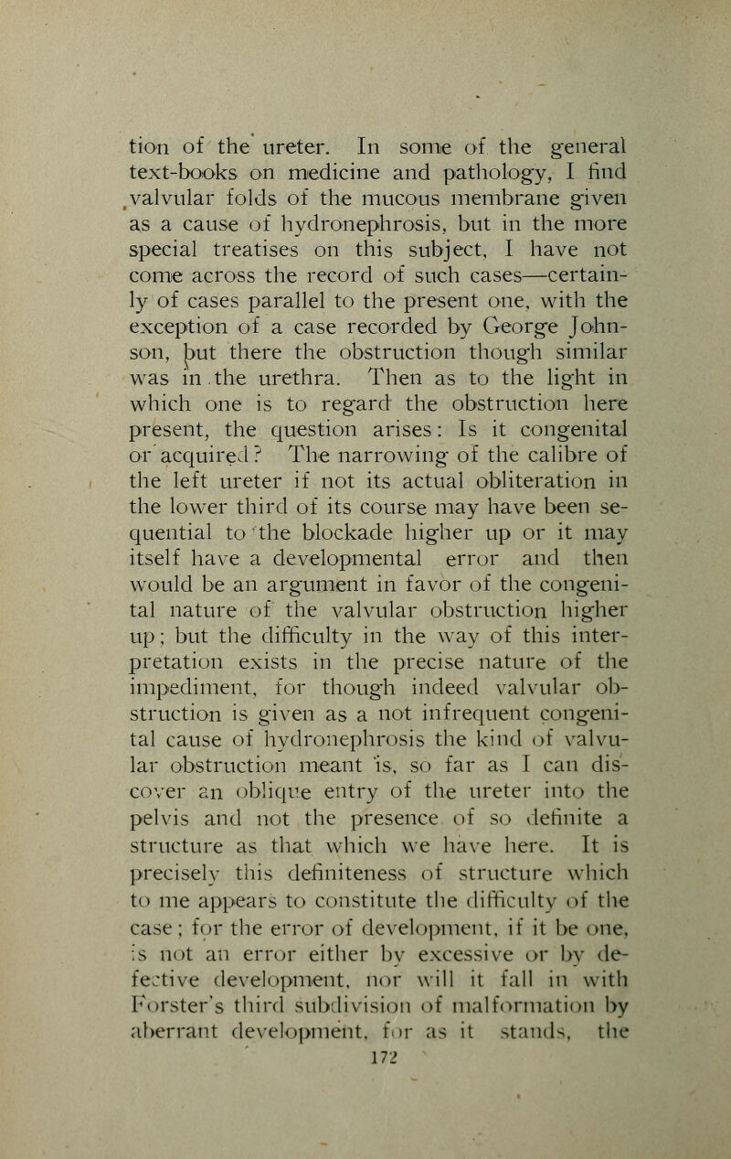 tion of the ureter. In some of the general text-books on medicine and pathology, I find , valvular folds of the mucous membrane given as a cause of hydronephrosis, but in the more special treatises on this subject, I have not come across the record of such cases—certain- ly of cases parallel to the present one, with the exception of a case recorded by George John- son, but there the obstruction though similar was in.the urethra. Then as to the light in which one is to reg'ard the obstruction here present, the question arises: Is it congenital or acquired? The narrowing of the calibre of the left ureter if not its actual obliteration in the lower third of its course may have been se- quential to the blockade higher up or it may itself have a developmental error and then would be an argument in favor of the congeni- tal nature of the valvular obstruction higher up; but the difficulty in the way of this inter- pretation exists in the precise nature of the impediment, for though indeed valvular ob- struction is given as a not infrequent congeni- tal cause of hydronephrosis the kind of valvu- lar obstruction meant is, so far as I can dis- cover an oblique entry of the ureter into the pelvis and not the presence of so definite a structure as that which we have here. It is precisely this definiteness of structure which to me appears to constitute the difficulty of the case; for the error of development, if it be one. is not an error either by excessive or by de- fective development, nor will it fall in with Korster's third subdivision of malformation by aberrant development, for as it stands, the