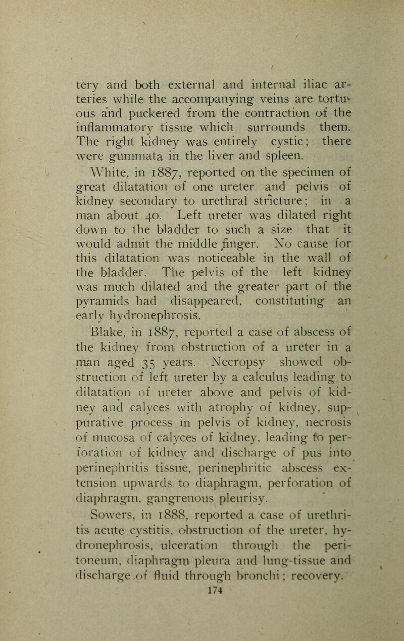 tery and both external and internal iliac ar- teries while the accompanying veins are tortus ous and puckered from the contraction of the inflammatory tissue which surrounds them. The right kidney was entirely cystic; there were gummata in the liver and spleen. White, in 1887, reported on the specimen of great dilatation of one ureter and pelvis of kidney secondary to urethral stricture; in a man about 40. Left ureter was dilated right down to the bladder to such a size that it would admit the middle finger. No cause for this dilatation was noticeable in the wall of the bladder. The pelvis of the left kidney was much dilated and the greater part of the pyramids had disappeared, constituting an early hydronephrosis. Blake, in 1887, reported a case of abscess of the kidney from obstruction of a ureter in a man aged 35 years. Necropsy showed ob- struction of left ureter by a calculus leading to dilatation of ureter above and pelvis of kid- ney and calyces with atrophy of kidney, sup- purative process in pelvis of kidney, necrosis of mucosa of calyces of kidney, leading to per- foration of kidney and discharge of pus into perinephritis tissue, perinephritic abscess ex- tension upwards to diaphragm, perforation of diaphragm, gangrenous pleurisy. Sowers, in 1888, reported a case of urethri- tis acute cystitis, obstruction of the ureter, hy- dronephrosis, ulceration through the peri- toneum, diaphragm pleura and lung-tissue and discharge.of fluid through bronchi; recovery.