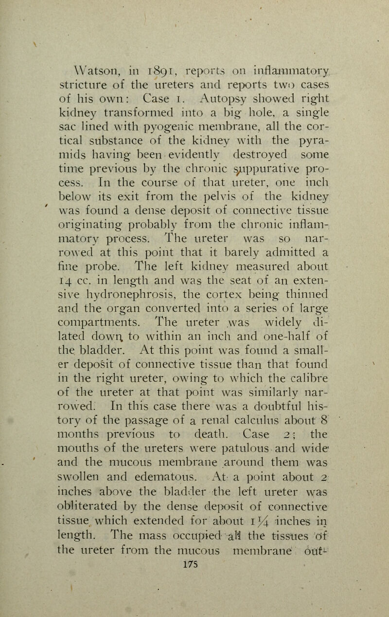 Watson, in 1891, reports on inflammatory stricture of the ureters and reports two cases of his own: Case 1. Autopsy showed right kidney transformed into a big hole, a single sac lined with pyogenic membrane, all the cor- tical substance of the kidney with the pyra- mids having been evidently destroyed some time previous by the chronic suppurative pro- cess. In the course of that ureter, one inch below its exit from the pelvis of the kidney was found a dense deposit of connective tissue originating probably from the chronic inflam- matorv process. The ureter was so nar- rowed at this point that it barely admitted a fine probe. The left kidney measured about 14 cc. in length and was the seat of an exten- sive hydronephrosis, the cortex being thinned and the organ converted into a series of large compartments. The ureter was widely di- lated down, to within an inch and one-half of the bladder. At this point was found a small- er deposit of connective tissue than that found in the right ureter, owing to which the calibre of the ureter at that point was similarly nar- rowed. In this case there was a doubtful his- tory of the passage of a renal calculus about 8 months previous to death. Case 2; the mouths of the ureters were patulous and wide and the mucous membrane around them was swollen and edematous. At a point about 2 inches above the bladder the left ureter was obliterated by the dense deposit of connective tissue which extended for about 1% inches in length. The mass occupied att the tissues of the ureter from, the mucous membrane dut^
