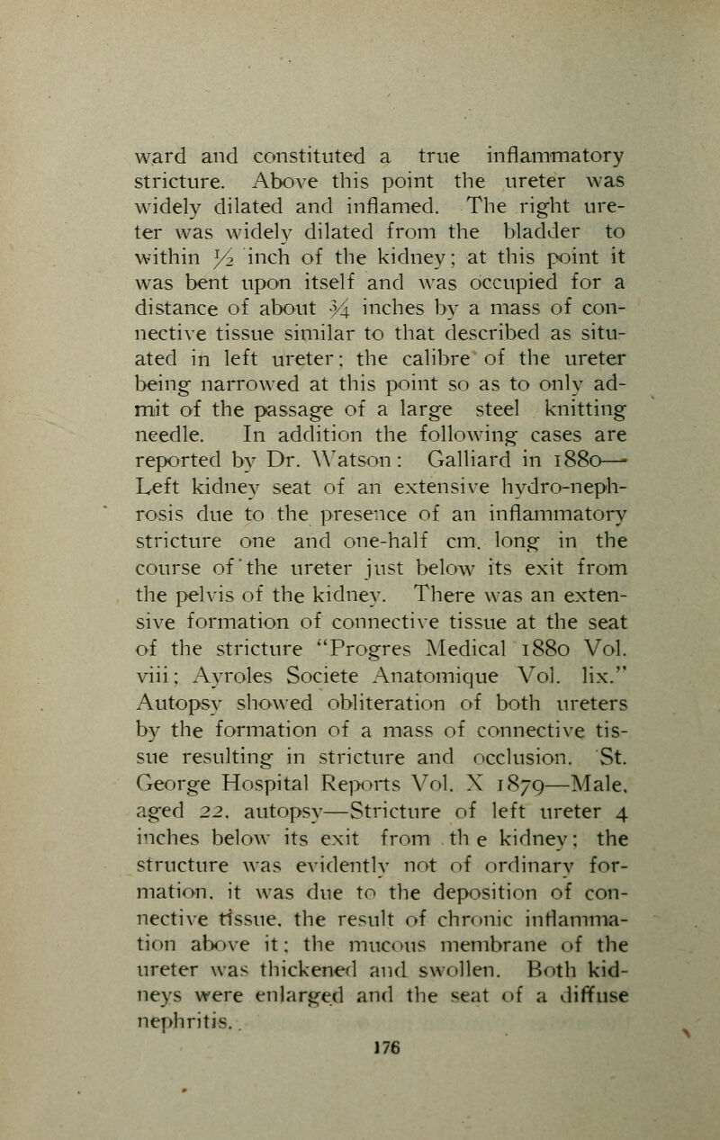 ward and constituted a true inflammatory stricture. Above this point the ureter was widely dilated and inflamed. The right ure- ter was widely dilated from the bladder to within y2 inch of the kidney; at this point it was bent upon itself and was occupied for a distance of about 34 inches by a mass of con- nective tissue similar to that described as situ- ated in left ureter; the calibre of the ureter being narrowed at this point so as to only ad- mit of the passage of a large steel knitting needle. In addition the following cases are reported by Dr. Watson: Galliard in 1880—- Left kidney seat of an extensive hydroneph- rosis due to the presence of an inflammatory stricture one and one-half cm. long in the course of'the ureter just below its exit from the pelvis of the kidney. There was an exten- sive formation of connective tissue at the seat of the stricture Progres Medical 1880 Vol. viii; Ayroles Societe Anatomique Vol. lix. Autopsy showed obliteration of both ureters by the formation of a mass of connective tis- sue resulting in stricture and occlusion. St. George Hospital Reports Vol. X 1879—Male, aged 22, autopsy—Stricture of left ureter 4 inches below its exit from the kidnev: the structure was evidently not of ordinary for- mation, it was due to the deposition of con- nective tissue, the result of chronic inflamma- tion above it; the mucous membrane of the ureter was thickened and swollen. Botb kid- neys were enlarged and the seat of a diffuse nephritis.,