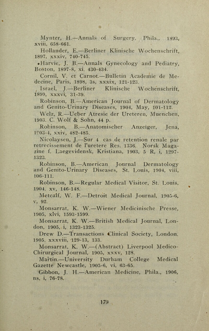 Mynter, H.—Annals of Surgery, Phila., 1893, xviii, 658-661. Hollander, E.—Berliner Klinische Wochenschrift, 1897, xxxiv, 740-745. • Harvie, J. B.—Annals Gynecology and Pediatry, Boston, 1897-8,. xi. 430-434. Cornil, V. et Carnot.—Bulletin Academie de Me- decine, Paris, 1898, 3s, xxxix, 121-123. ■ Israel, J.—Berliner Klinische Wochenschrift, 1899, xxxvi, 31-39. Robinson, B.—American Journal of Dermatology and Genito-Urinary Diseases, 1904, May, 101-112. Welz, R.—Ueber Atresie der Ureteren, Muenchen, 1903. C. Wrolf & Sohn, 44 p. Robinson, B.—Anatomischer Anzeiger, Jena, 1903-4, xxiv, 482-485. Nicolaysen, J.—Sur 4 cas de retention renale par retrecissement de l'uretere Res. 1336. Norsk Maga- zine f. Laegevidensk, Kristiana, 1903, 5 R, i, 1297- 1323. Robinson, B.—American Journal Dermatology and Genito-Urinary Diseases, St. Louis, 1904, viii, 106-111. Robinson, B.—Regular Medical Visitor, St. Louis, 1904. xv, 146-148. Metca'lf, W. F.—Detroit Medical Journal, 1905-6, v, 92. Monsarrat, K. W.—Wiener Medicinische Presse, 1905. xlvi, 1593-1599. Monsarrat, K. W.—British Medical Journal, Lon- don, 1905, i, 1323-1325. Drew D.—Transactions Clinical Society, London. 1905. xxxviii, 129-13, 133. Monsarrat, K. W.—(Abstract) Liverpool Medico- Chirurgical Journal, 1905, xxxv, 128. Martin.'—University Durham College Medical Gazette Newcastle, 1905-6, vi, 63-65. Gibbon, J. H.—American Medicine, Phila., 1906, ns, i, 76-78.