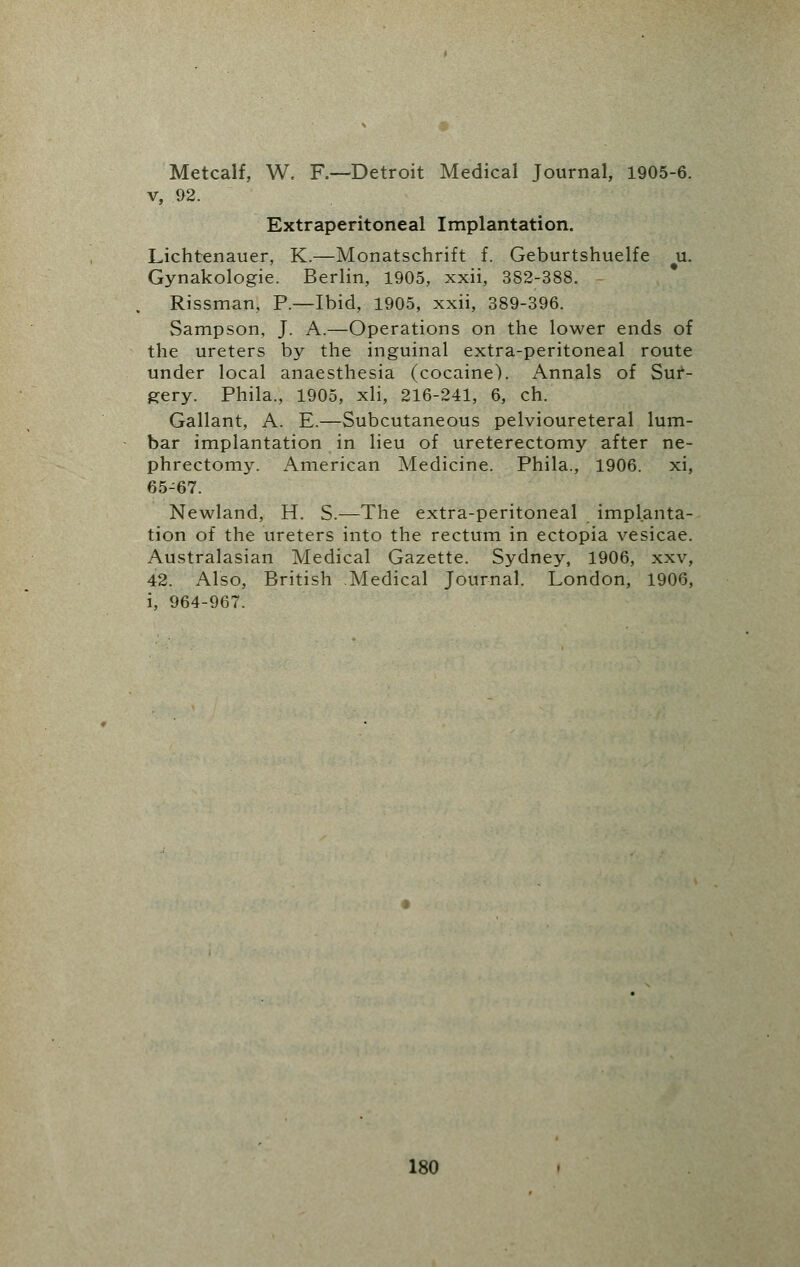 Metcalf, W. R—Detroit Medical Journal, 1905-6. v, 92. Extraperitoneal Implantation. Lichtenauer, K.—Monatschrift f. Geburtshuelfe u. Gynakologie. Berlin, 1905, xxii, 382-388. - Rissman, P.—Ibid, 1905, xxii, 389-396. Sampson, J. A.—Operations on the lower ends of the ureters by the inguinal extra-peritoneal route under local anaesthesia (cocaine'). Annals of Sur- gery. Phila., 1905, xli, 216-241, 6, ch. Gallant, A. E.—Subcutaneous pelvioureteral lum- bar implantation in lieu of ureterectomy after ne- phrectomy. American Medicine. Phila., 1906. xi, 65-67. Newland, H. S.—The extra-peritoneal implanta- tion of the ureters into the rectum in ectopia vesicae. Australasian Medical Gazette. Sydney, 1906, xxv, 42. Also, British Medical Journal. London, 1906, i, 964-967.