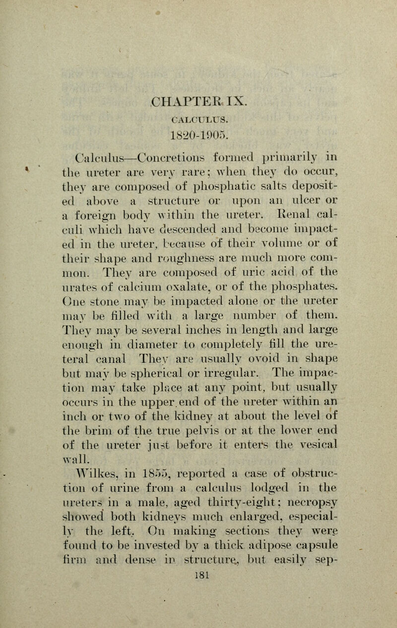 CHAPTER IX. CALCULUS. 1820-1905. Calculus—Concretions formed primarily in the ureter are very rare; when they do occur, they are composed of phosphatic salts deposit- ed above a structure or upon an ulcer or a foreign body within the ureter. Renal cal- culi which have descended and become impact- ed in the ureter, because of their volume or of their shape and roughness are much more com- mon. They are composed of uric acid of the urates of calcium oxalate, or of the phosphates. One stone may be impacted alone or the ureter may be filled with a large number of them. They may be several inches in length and large enough in diameter to completely fill the ure- teral canal They are usually ovoid in shape but may be spherical or irregular. The impac- tion may take place at an}^ point, but usually occurs in the upper, end of the ureter within an inch or two of the kidney at about the level of the brim of the true pelvis or at the lower end of the ureter just before it enters the vesical wall. Wilkes, in 1855, reported a case of obstruc- tion of urine from a calculus lodged in the ureters in a male, aged thirty-eight; necropsy showed both kidneys much enlarged, especial- ly the left. On making sections they were found to be invested by a thick adipose capsule firm and dense in structure., but easily sep-