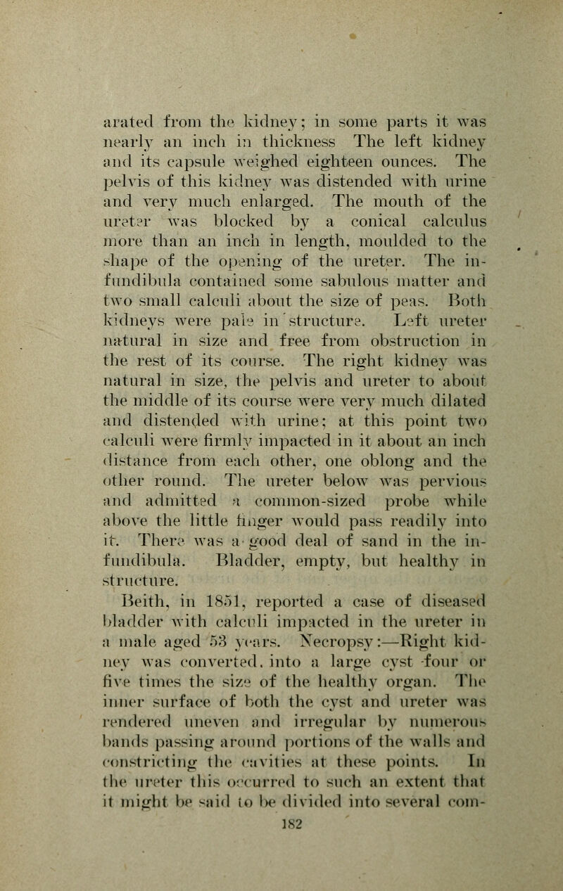 arated from the kidney; in some parts it was nearly an inch in thickness The left kidney and its capsule weighed eighteen ounces. The pelvis of this kidney Avas distended with urine and very much enlarged. The mouth of the ureter was blocked by a conical calculus more than an inch in length, moulded to the shape of the opening of the ureter. The in- fimdibnla contained some sabulous matter and two small calculi about the size of peas. Both kidneys were pale in structure. Left ureter natural in size and free from obstruction in the rest of its course. The right kidney was natural in size, the pelvis and ureter to about the middle of its course were very much dilated and distended with urine; at this point two calculi Avere firmly impacted in it about an inch distance from each other, one oblong and the other round. The ureter below was pervious and admitted k common-sized probe while above the little finger Avould pass readily into it. There was a good deal of sand in the in- fundibula. Bladder, empty, but healthy in structure. Beith. in 1851, reported a case of diseased bladder with calculi impacted in the ureter in a male aged 58 years. Necropsy:—Eight kid- ney was converted, into a large cyst -four or five times the size of the healthy organ. The inner surface of both the cyst and ureter was rendered uneven and irregular by nunierou> bands passing around portions of the walls and constricting the cavities at these points. In the ureter this occurred to such an extent thai it might be Sttid io be divided into several com