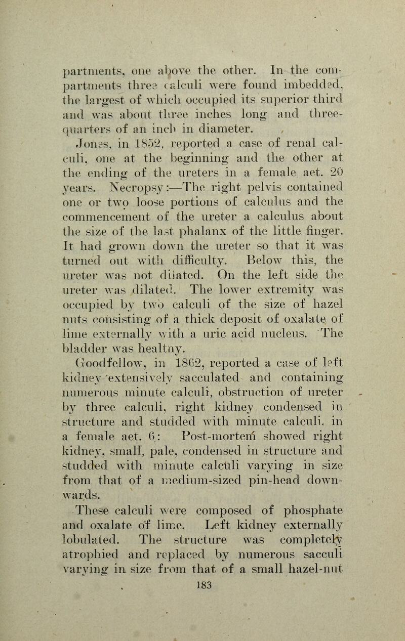 partments, one above the other. In the com- partments three calculi were found imbedded, the largest of which occupied its superior third and was about three inches long and three- quarters of an inch in diameter. Jones, in 1852, reported a case of renal cal- culi, one at the beginning and the other at the ending of the ureters in a female aet. 20 years. Necropsy:—The right pelvis contained one or two loose portions of calculus and the commencement of the ureter a calculus about the size of the last phalanx of the little finger. It had grown down the ureter so that it was turned out with difficulty. Below this, the ureter was not dilated. On the left side the ureter was dilated. The lower extremity was occupied by two calculi of the size of hazel nuts consisting of a thick deposit of oxalate of lime externally with a uric acid nucleus. The bladder was heartily. Goodfellow, in 18(32, reported a case of left kidney 'extensively sacculated and containing numerous minute calculi, obstruction of ureter by three calculi, right kidney condensed in structure and studded with minute calculi, in a female aet. 6: Post-morteni showed right kidney, small, pale, condensed in structure and studded with minute calctili varying in size from that of a medium-sized pin-head down- wards. These calculi were composed of phosphate and oxalate of lime. Left kidney externally lobulated. The structure was completely atrophied and replaced by numerous sacculi varying in size from that of a small hazel-nut