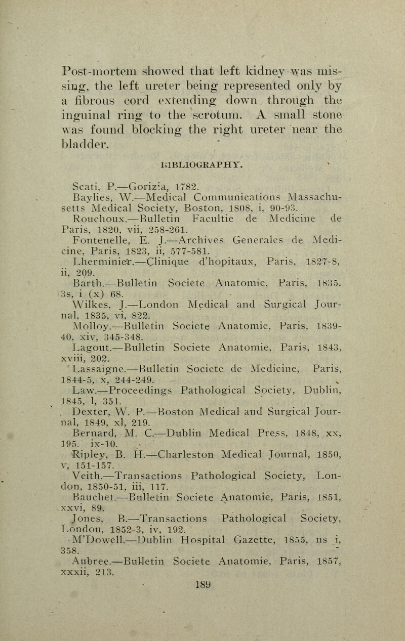 Post-mortem showed that left kidney was mis- sing, the left ureter being represented only by a fibrous cord extending down through the inguinal ring to the scrotum. A small stone was found blocking the right ureter near the bladder. IilBLIOGRAPHY. Scati, P.—Gorizia, 1782. Baylies, W.—Medical Communications Massachu- setts Medical Society, Boston, 1808, i, 90-93. Rouchoux.—Bulletin Facultie de Medicine de Paris, 1820, vii, 258-261. Fontenelle, E. J.—Archives Generales de Medi- cine, Paris, 1823, ii, 577-581. LherminieSr.—Clinique d'hopitaux, Paris, 1827-8, ii, 209. Barth.—Bulletin Societe Anatomie, Paris, 1835. 3s, i (x) 68. Wilkes, J.—London Medical and Surgical Jour- nal, 1835, vi, 822. Molloy.^Bulletin Societe Anatomie, Paris, 1839- 40, xiv, 345-348. Lagout.—Bulletin Societe Anatomie, Paris, 1843, xviii, 202. Lassaigne.—Bulletin Societe de Medicine, Paris, 1844-5, x, 244-249. Law.—Proceedings Pathological Society, Dublin, 1845, 1, 351. . Dexter, W. P.—Boston Medical and Surgical Jour- nal, 1849, xl, 219. Bernard, M. C—Dublin Medical Pre.ss, 1848, xx, 195. ix-10. Ripley, B. H.—Charleston Medical Journal, 1850, v, 151-157. Veith.—Transactions Pathological Society, Lon- don, 1850-51, iii, 117. Bauchet.—Bulletin Societe Anatomie, Paris, 1851, xxvi, 89. Jones, B.—Transactions Pathological Society, London, 1852-3, iv, 192. M'Dowell.—Dublin Hospital Gazette, 1855, ns i, 358. Aubree.—Bulletin Societe Anatomie, Paris, 1857, xxxii, 213.