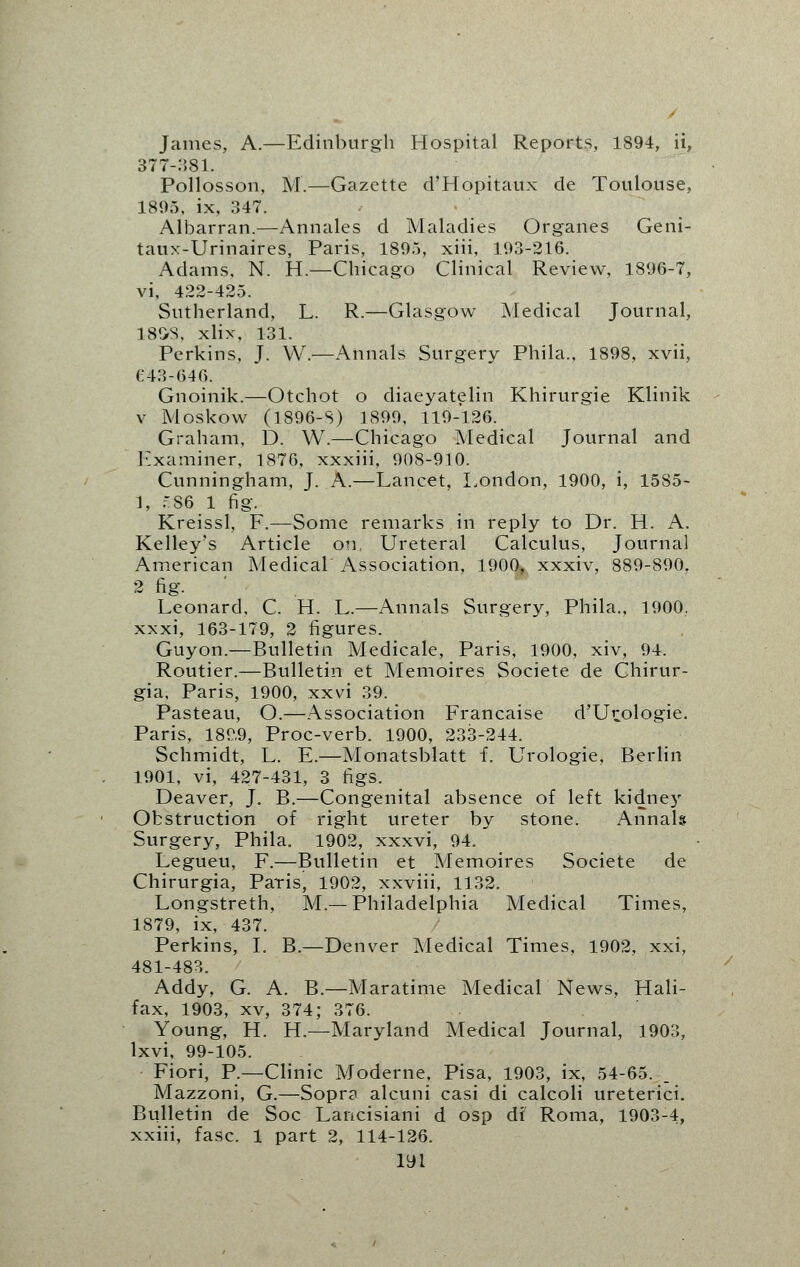 James, A.—Edinburgh Hospital Reports, 1894, ii, 377-381. Pollosson, M.—Gazette d'Hopitaux de Toulouse, 1895, ix, 347. Albarran.—Annates d Maladies Organes Geni- taux-Urinaires, Paris, 1895, xiii, 193-216. Adams, N. H— Chicago Clinical Review, 1896-7, vi, 422-425. Sutherland, L. R.—Glasgow Medical Journal, 18SS, xlix, 131. Perkins, J. W.—Annals Surgery Phila., 1898, xvii, £43-646. Gnoinik.—Otchot o diaeyatelin Khirurgie Klinik v Moskow (1896-S) 1899, 119-126. Graham, D. W.—Chicago Medical Journal and Examiner, 1876, xxxiii, 908-910. Cunningham, J. A.—Lancet, London, 1900, i, 15S5- 1, .rS6 1 fig. Kreissl, F.—Some remarks in reply to Dr. H. A. Kelley's Article on Ureteral Calculus, Journal American Medical Association, 1900, xxxiv, 889-890, 2 fig. Leonard, C. H. L.—Annals Surgery, Phila., 1900. xxxi, 163-179, 2 figures. Guyon.—Bulletin Medicate, Paris, 1900, xiv, 94. Routier.—Bulletin et Memoires Societe de Chirur- gia, Paris, 1900, xxvi 39. Pasteau, O.—Association Francaise d'Urologie. Paris, 1899, Proc-verb. 1900, 233-244. Schmidt, L. E.—Monatsblatt f. Urologie, Berlin 1901, vi, 427-431, 3 figs. Deaver, J. B.—Congenital absence of left kidney Obstruction of right ureter by stone. Annals Surgery, Phila. 1902, xxxvi, 94. Legueu, F.—Bulletin et Memoires Societe de Chirurgia, Paris, 1902, xxviii, 1132. Longstreth, M.— Philadelphia Medical Times, 1879, ix, 437. Perkins, I. B.—Denver Medical Times, 1902, xxi, 481-483. Addy, G. A. B.—Maratime Medical News, Hali- fax, 1903, xv, 374; 376. Young, H. H.—Maryland Medical Journal, 1903, lxvi, 99-105. Fiori, P.—Clinic Moderne, Pisa, 1903, ix, 54-65. Mazzoni, G.—Sopra alcuni casi di calcoli ureterici. Bulletin de Soc Lancisiani d osp df Roma, 1903-4, xxiii, fasc. 1 part 2, 114-126.