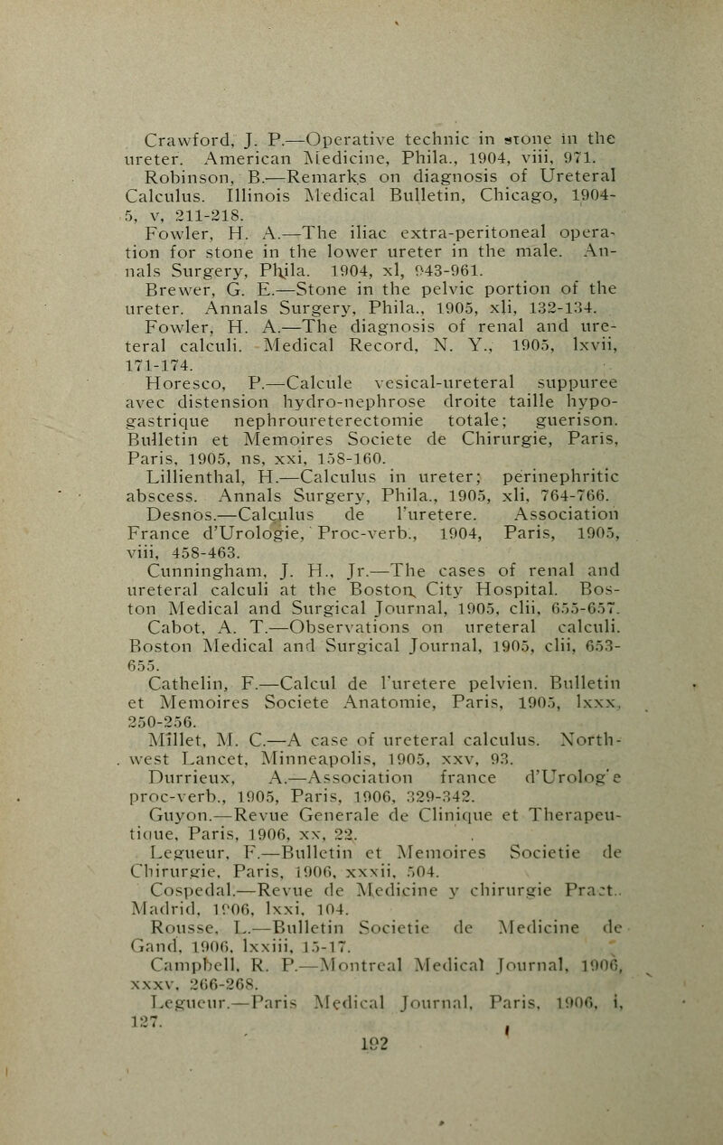 Crawford, J. P.—Operative technic in stone in the ureter. American Medicine, Phila., 1904, viii, 971. Robinson, B.-—Remarks on diagnosis of Ureteral Calculus. Illinois Medical Bulletin, Chicago, 1904- 5, v, 211-218. Fowler, H. A.—The iliac extra-peritoneal opera- tion for stone in the lower ureter in the male. An- nals Surgery, Phjla. 1904, xl, 943-961. Brewer, G. E.—Stone in the pelvic portion of the ureter. Annals Surgery, Phila., 1905, xji, 132-134. Fowler, H. A.—The diagnosis of renal and ure- teral calculi. Medical Record, N. Y., 1905, lxvii, 171-174. Horesco, P.—Calcule vesical-ureteral suppuree avec distension hydro-nephrose droite taille hypo- gastrique nephroureterectomie totale; guerison. Bulletin et Memoires Societe de Chirurgie, Paris, Paris, 1905, ns, xxi, 158-160. Lillienthal, H.—Calculus in ureter; perinephritic abscess. Annals Surgery, Phila., 1905, xli, 764-766. DesnOs.—Calculus de l'uretere. Association France d'Urologie, Proc-verb., 1904, Paris, 1905, viii, 458-463. Cunningham, J. H., Jr.—The cases of renal and ureteral calculi at the Boston, City Hospital. Bos- ton Medical and Surgical Journal, 1905, clii, 655-657. Cabot, A. T.—Observations on ureteral calculi. Boston Medical and Surgical Journal, 1905, clii, 653- 655. Cathelin, F.—Calcul de l'uretere pelvien. Bulletin et Memoires Societe Anatomie, Paris, 1905, lxxx, 250-256. Millet, M. C.—A case of ureteral calculus. North- west Lancet, Minneapolis, 1905, xxv, 93. Durrieux, A.—Association france d'Urolog'e proc-verb., 1905, Paris, 1906, 329-342. Guyon.—Revue Generale de Clinique et Therapeu- ticiue, Paris, 1906, xx, 22. Legueur, F.—Bulletin et Memoires Societie de Chirur.srie, Paris, 1906, xxxii, 504. Cospedal.—Revue de Medicine y chirurgie Pra:t.. Madrid. 1906. lxxi. 104. Rousse, L.—Bulletin Societie de Medicine de Gand, 1906. lxxiii, 15-17. Campbell, K. P.—Montreal Medical Journal. 1906, xxxv, 266-268. Legueur.— Paris Medical Journal, Paris. 1906, i, 127.