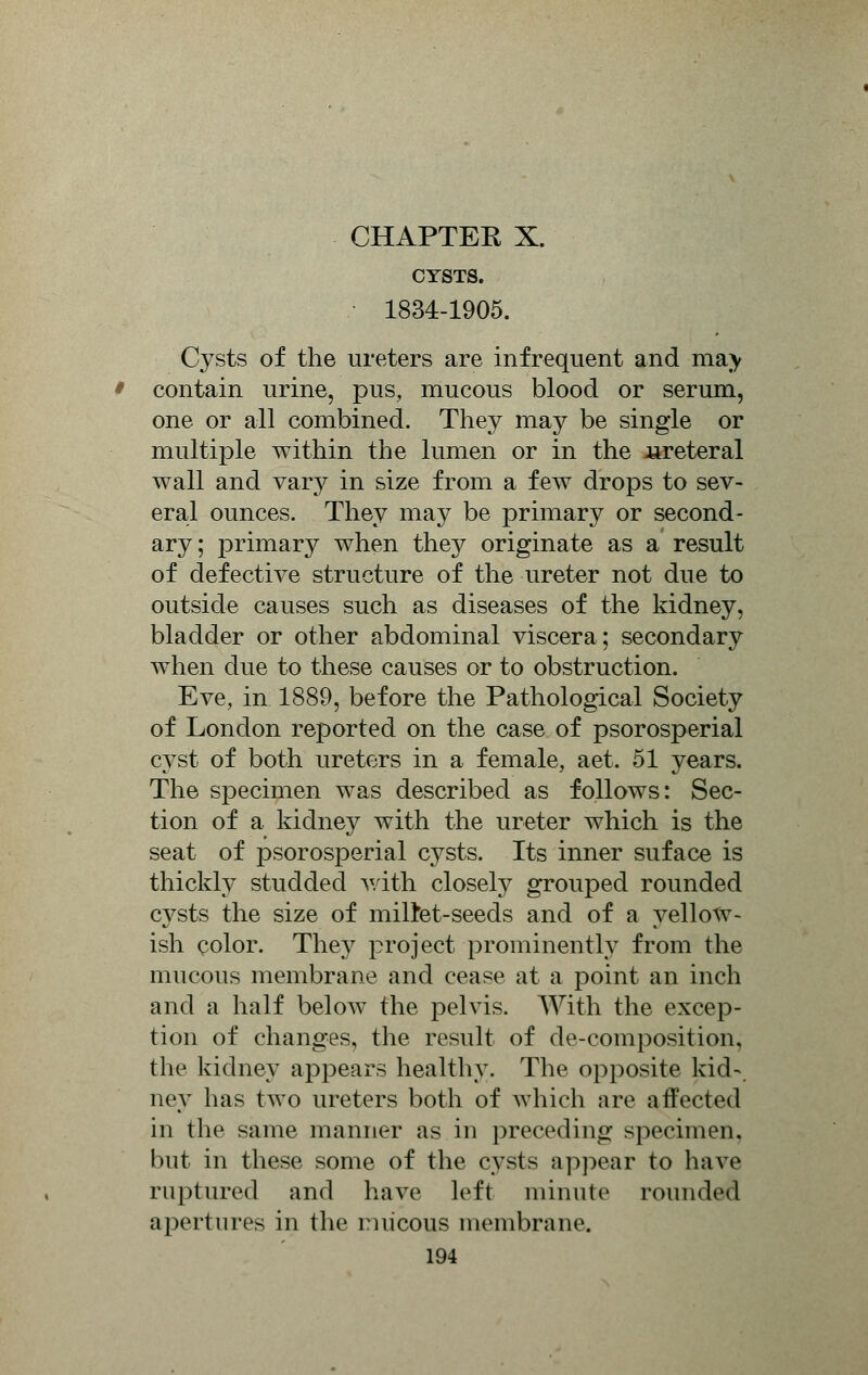 CYSTS. 1834-1905. Cysts of the ureters are infrequent and ma) contain urine, pus, mucous blood or serum, one or all combined. They may be single or multiple within the lumen or in the .ureteral wall and vary in size from a few drops to sev- eral ounces. They may be primary or second- ary; primary when they originate as a result of defective structure of the ureter not due to outside causes such as diseases of the kidney, bladder or other abdominal viscera; secondary when due to these causes or to obstruction. Eve, in 1889, before the Pathological Society of London reported on the case of psorosperial cyst of both ureters in a female, aet. 51 years. The specimen was described as follows: Sec- tion of a kidney with the ureter which is the seat of psorosperial cysts. Its inner suface is thickly studded with closely grouped rounded cysts the size of miltet-seeds and of a yellow- ish color. They project prominently from the mucous membrane and cease at a point an inch and a half below the pelvis. With the excep- tion of changes, the result of de-composition, the kidney appears healthy. The opposite kid- ney has two ureters both of which are affected in the same manner as in preceding specimen, but in these some of the cysts appear to have ruptured and have left minute rounded apertures in the mucous membrane.