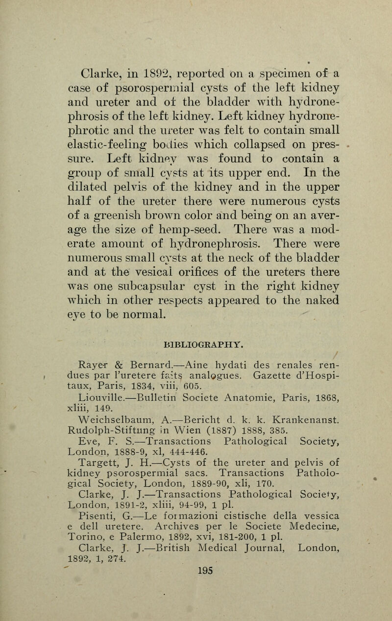 Clarke, in 1892, reported on a specimen of a case of psorospermial cysts of the left kidney and ureter and of the bladder with hydrone- phrosis of the left kidney. Left kidney hydrone- phrotic and the ureter was felt to contain small elastic-feeling bodies which collapsed on pres- sure. Left kidney was found to contain a group of small cysts at its upper end. In the dilated pelvis of the kidney and in the upper half of the ureter there were numerous cysts of a greenish brown color and being on an aver- age the size of hemp-seed. There was a mod- erate amount of hydronephrosis. There were numerous small cysts at the neck of the bladder and at the vesical orifices of the ureters there was one subcapsular cyst in the right kidney which in other respects appeared to the naked eye to be normal. BIBLIOGRAPHY. Raye* & Bernard.—Aine hydati des renales ren- dues par l'uretere f-aits analogues. Gazette d'Hospi- taux, Paris, 1834, viii, 605. Liouville.—Bulletin Societe Anatpmie, Paris, 1868, xliii, 149. Weichselbaum, A.—Bericht d. k. k. Krankenanst. Rudolph-Stiftung in Wien (1887) 1888, 385. Eve, F. S.—Transactions Pathological Society, London, 1888-9, xl, 444-446. Targett, J. H.—Cysts of the ureter and pelvis of kidney psorospermial sacs. Transactions Patholo- gical Society, London, 1889-90, xli, 170. Clarke, J. J.—Transactions Pathological Society, London, 1891-2, xliii, 94-99, 1 pi. Pisenti, G.—Le foimazioni cistische della vessica e dell uretere. Archives per le Societe Medecine, Torino, e Palermo, 1892, xvi, 181-200, 1 pi. Clarke, J. J.—British Medical Journal, London, 1892, 1, 274.