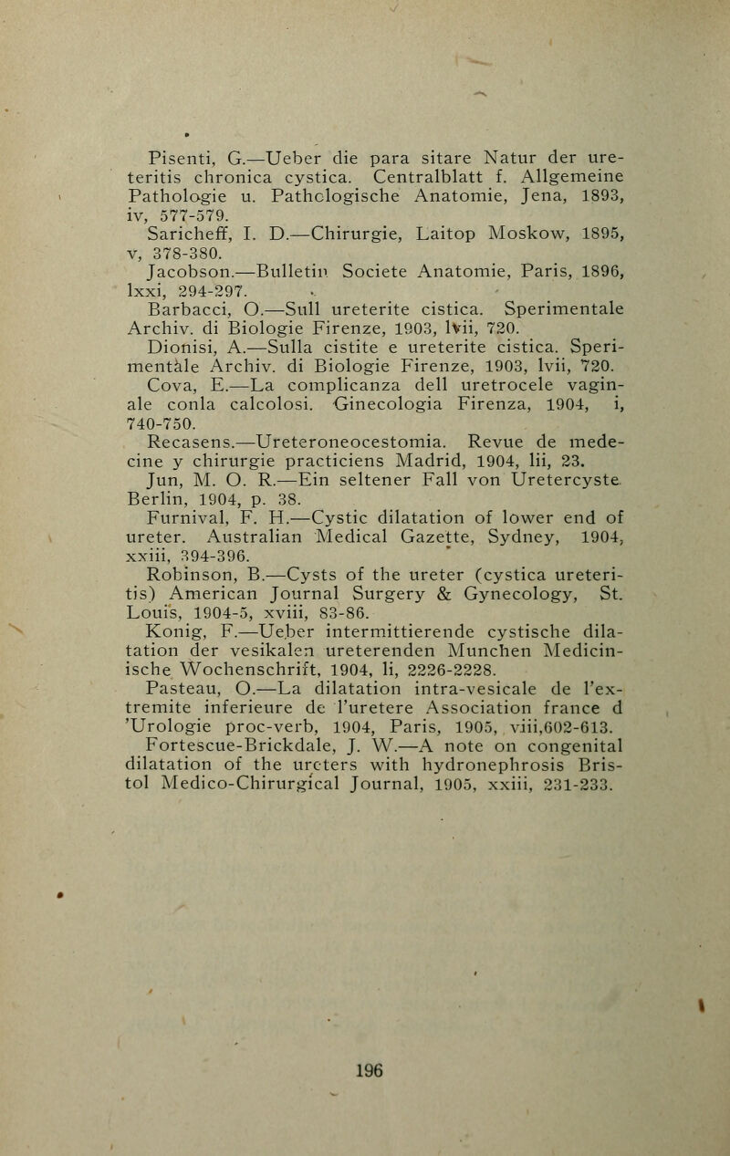 Pisenti, G.—Ueber die para sitare Natur der ure- teritis chronica cystica. Centralblatt f. Allgemeine Pathologie u. Pathclogische Anatomie, Jena, 1893, iv, 577-579. Sarichefr, I. D.—Chirurgie, Laitop Moskow, 1895, v, 378-380. Jacobson.—Bulletin Societe Anatomie, Paris, 1896, lxxi, 294-297. Barbacci, O.—Sull ureterite cistica. Sperimentale Archiv. di Biologie Firenze, 1903, lvii, 720. Dionisi, A.—Sulla cistite e ureterite cistica. Speri- mentale Archiv. di Biologie Firenze, 1903, lvii, 720. Cova, E.—La complicanza dell uretrocele vagin- ale conla calcolosi. Ginecologia Firenza, 1904, i, 740-750. Recasens.—Ureteroneocestomia. Revue de mede- cine y chirurgie practiciens Madrid, 1904, lii, 23. Jun, M. O. R.—Ein seltener Fall von Uretercyste. Berlin, 1904, p. 38. Furnival, F. H.—Cystic dilatation of lower end of ureter. Australian Medical Gazette, Sydney, 1904, xxiii, 394-396. Robinson, B.—Cysts of the ureter (cystica ureteri- tis) American Journal Surgery & Gynecology, St. Louis, 1904-5, xviii, 83-86. Konig, F.—Ue.ber intermittierende cystische dila- tation der vesikalen ureterenden Munchen Medicin- ische Wochenschrift, 1904, li, 2226-2228. Pasteau, O.—La dilatation intra-vesicale de l'ex- tremite inferieure de Turetere Association france d 'Urologie proc-verb, 1904, Paris, 1905, viii,602-613. Fortescue-Brickdale, J. W.—A note on congenital dilatation of the ureters with hydronephrosis Bris- tol Medico-Chirurgical Journal, 1905, xxiii, 231-233.