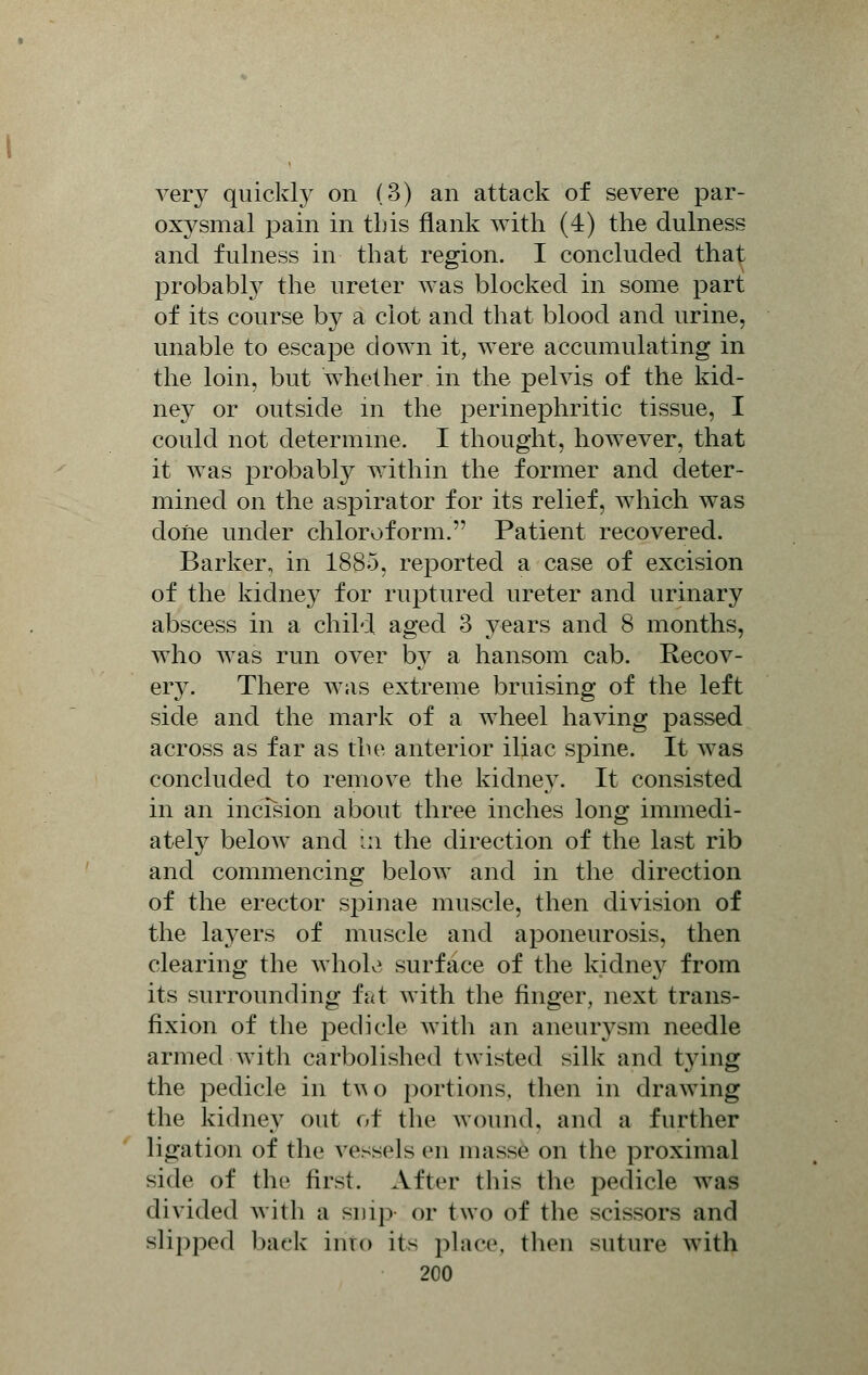 very quickly on (3) an attack of severe par- oxysmal pain in this flank with (4) the dulness and fulness in that region. I concluded that probably the ureter was blocked in some part of its course by a clot and that blood and urine, unable to escape down it, were accumulating in the loin, but whether in the pelvis of the kid- ney or outside in the perinephritic tissue, I could not determine. I thought, however, that it was probably within the former and deter- mined on the aspirator for its relief, which was done under chloroform. Patient recovered. Barker, in 1885, reported a case of excision of the kidney for ruptured ureter and urinary abscess in a child aged 3 years and 8 months, who was run over by a hansom cab. Recov- ery. There was extreme bruising of the left side and the mark of a wheel having passed across as far as the anterior iliac spine. It was concluded to remove the kidney. It consisted in an incision about three inches long immedi- ately below and in the direction of the last rib and commencing below and in the direction of the erector spinae muscle, then division of the layers of muscle and aponeurosis, then clearing the whole surface of the kidney from its surrounding fat with the finger, next trans- fixion of the pedicle with an aneurysm needle armed with carbolished twisted silk and tying the pedicle in tv\o portions, then in drawing the kidney out of the wound, and a further ligation of the vessels en masse on the proximal side of the first. After this the pedicle was divided with a snip- or two of the scissors and slipped back into it> place, then suture with