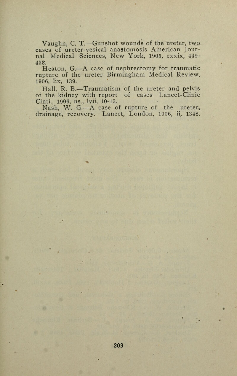 Vaughn, C. T.—Gunshot wounds of the ureter, two cases of ureter-vesical anastomosis American Jour- nal Medical Sciences, New York, 1905, cxxix, 449- 453. Heaton, G.—A case of nephrectomy for traumatic rupture of the ureter Birmingham Medical Review, 1906, lix, 139. Hall, R. B.—Traumatism of the ureter and pelvis of the kidney with report of cases Lancet-Clinic Cinti., 1906, ns., lvii, 10-13. Nash, W. G.-—A case of rupture of the ureter, drainage, recovery. Lancet, London, 1906, ii, 1348.