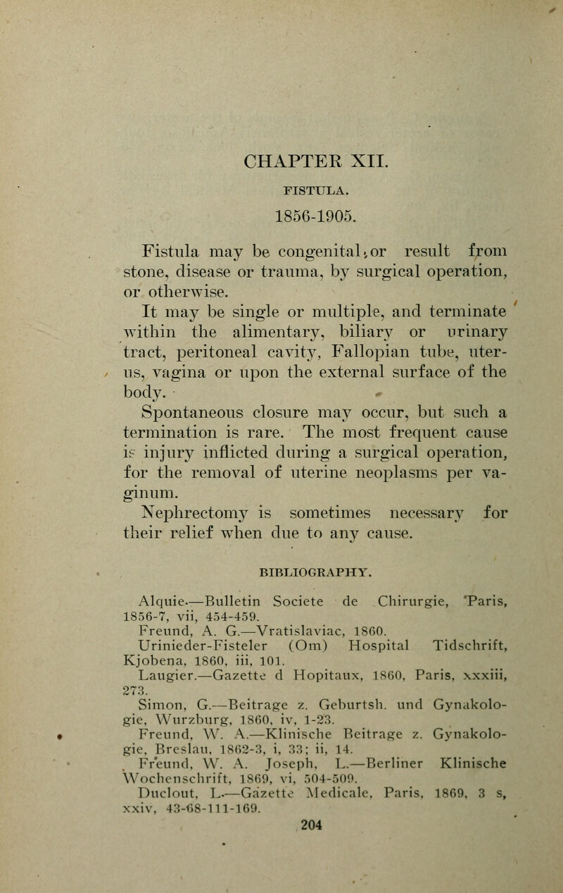FISTULA. 1856-1905. Fistula may be congenital 4 or result from stone, disease or trauma, by surgical operation, or otherwise. It may be single or multiple, and terminate within the alimentary, biliary or urinary tract, peritoneal cavity, Fallopian tube, uter- us, vagina or upon the external surface of the body. Spontaneous closure may occur, but such a termination is rare. The most frequent cause i? injury inflicted during a surgical operation, for the removal of uterine neoplasms per va- ginum. Nephrectomy is sometimes necessary for their relief when due to any cause. BIBLIOGRAPHY. Alquie—Bulletin Societe de Chirurgie, 'Paris, 1856-7, vii, 454-459. Freund, A. G.—Vfatislaviac, I860. Urinieder-Fisteler (Om) Hospital Tidschrift, Kjobena, 1860, iii, 101. Laugier.—Gazette d Hopitaux, 1860, Paris, xxxiii, 273. Simon, G.—Beitrage z. Geburtsh. und Gynakolo- gie, Wurzburg, 1860, iv, 1-23. Freund, W. A.—Kliniscbe Beitrage z. Gynakolo- gie, Breslau, 1862-3, i. 33; ii, 14. Freund, W. A. Joseph, L.—Berliner Klinische Wochenschrift, I860. \i. 504-509. Duclout, L—Gazette Medicale, Paris, i860, 3 s, xxiv. 4::-i;s-n 1-169.