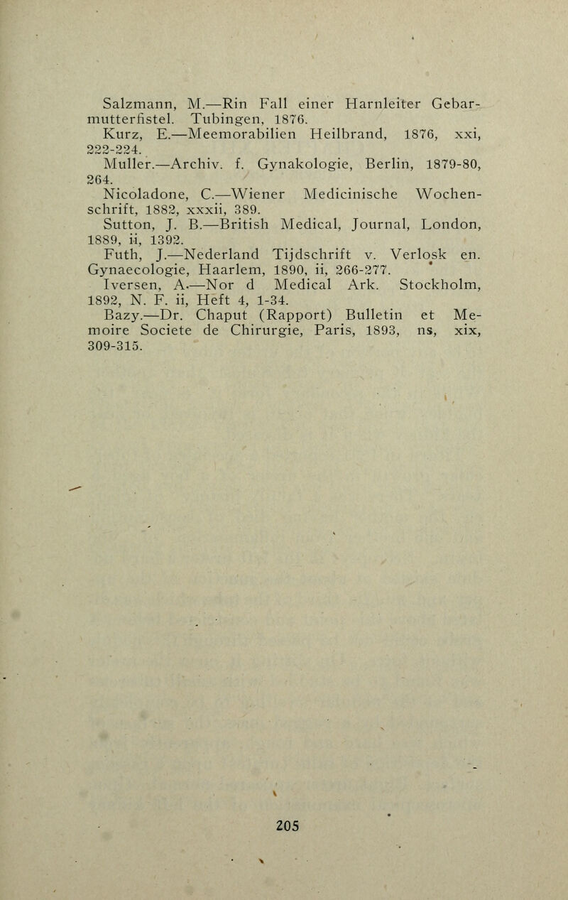 Salzmann, M.—Rin Fall einer Harnleiter Gebar- mutterfistel. Tubingen, 1876. Kurz, E.—Meemorabilien Heilbrand, 1876, xxi, 222-224. Muller.—Archiv. f. Gynakologie, Berlin, 1879-80, 264. _ Nicoladone, C.—Wiener Medicinische Wochen- schrift, 1882, xxxii, 389. Sutton, J. B.—British Medical, Journal, London, 1889, i-i, 1392. Futh, J.—Nederland Tijdschrift v. Verlosk en. Gynaecologie, Haarlem, 1890, ii, 266-277. Iversen, A.—Nor d Medical Ark. Stockholm, 1892, N. F. ii, Heft 4, 1-34. Bazy.—Dr. Chaput (Rapport) Bulletin et Me- moire Societe de Chirurgie, Paris, 1893, ns, xix, 309-315.