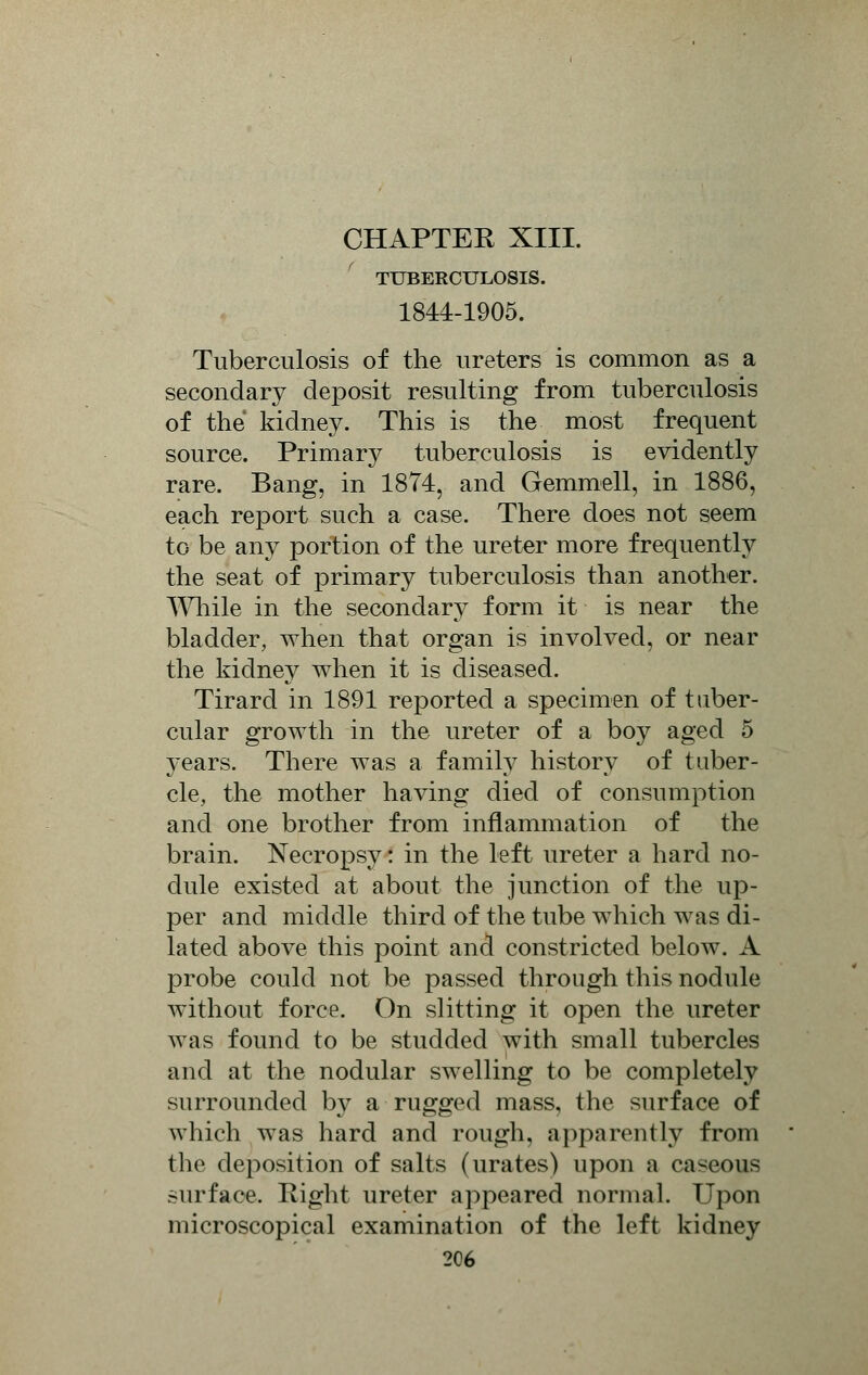TUBERCULOSIS. 1844-1905. Tuberculosis of the ureters is common as a secondary deposit resulting from tuberculosis of the kidney. This is the most frequent source. Primary tuberculosis is evidently rare. Bang, in 1874, and Gemmell, in 1886, each report such a case. There does not seem to be any portion of the ureter more frequently the seat of primary tuberculosis than another. While in the secondary form it is near the bladder, when that organ is involved, or near the kidney when it is diseased. Tirard in 1891 reported a specimen of tuber- cular growth in the ureter of a boy aged 5 years. There was a family history of tuber- cle, the mother having died of consumption and one brother from inflammation of the brain. Necropsy: in the left ureter a hard no- dule existed at about the junction of the up- per and middle third of the tube which was di- lated above this point and constricted below. A probe could not be passed through this nodule without force. On slitting it open the ureter was found to be studded with small tubercles and at the nodular swelling to be completely surrounded by a rugged mass, the surface of which was hard and rough, apparently from the deposition of salts (urates) upon a caseous surface. Right ureter appeared normal. Upon microscopical examination of the left kidney 2C6