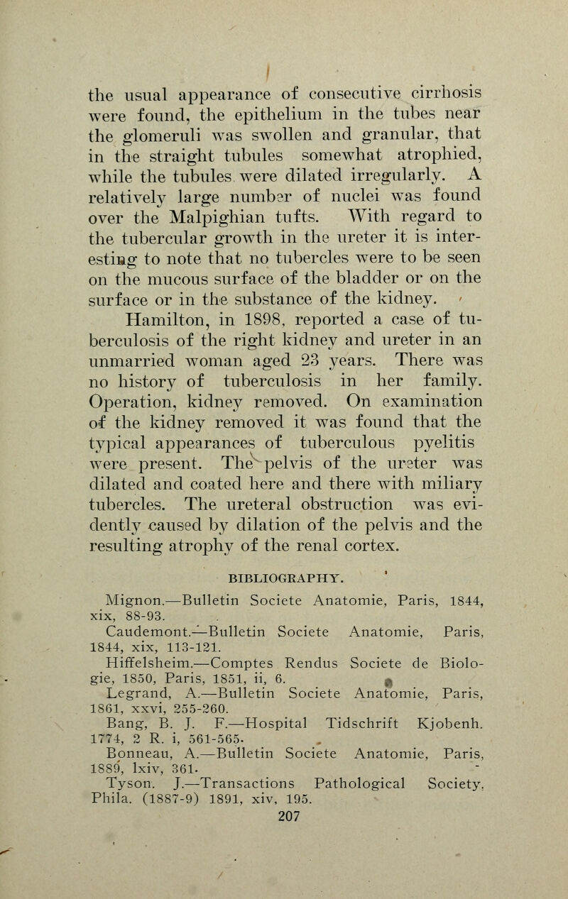 the usual appearance of consecutive cirrhosis were found, the epithelium in the tubes near the glomeruli was swollen and granular, that in the straight tubules somewhat atrophied, while the tubules were dilated irregularly. A relatively large number of nuclei was found over the Malpighian tufts. With regard to the tubercular growth in the ureter it is inter- esting to note that no tubercles were to be seen on the mucous surface of the bladder or on the surface or in the substance of the kidney. Hamilton, in 1898, reported a case of tu- berculosis of the right kidney and ureter in an unmarried woman aged 23 years. There was no history of tuberculosis in her family. Operation, kidney removed. On examination of the kidney removed it was found that the typical appearances of tuberculous pyelitis were present. The pelvis of the ureter was dilated and coated here and there with miliary tubercles. The ureteral obstruction was evi- dently caused by dilation of the pelvis and the resulting atrophy of the renal cortex. BIBLIOGRAPHY. Mignon.—Bulletin Societe Anatomie, Paris, 1844, xix, 88-93. Caudemont.—Bulletin Societe Anatomie, Paris, 1844, xix, 113-121. Hiffelsheim.—Comptes Rendus Societe de Biolo- gie, 1850, Paris, 1851, ii, 6. | Legrand, A.—Bulletin Societe Anatomie, Paris, 1861, xxvi, 255-260. Bang, B. J. F.—Hospital Tidschrift Kjobenh. 1774, 2 R. i, 561-565. Bonneau, A.—Bulletin Societe Anatomie, Paris, 1889, lxiv, 361. Tyson. J.—Transactions Pathological Society. Phila. (1887-9) 1891, xiv, 195.