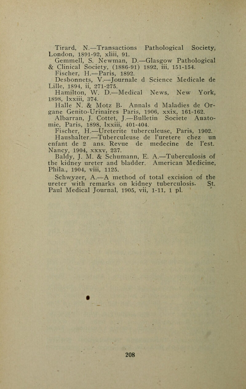 Tirard, N.—Transactions Pathological Society, London, 1891-92, xliii, 91. Gemmell, S. Newman, D.—Glasgow Pathological & Clinical Society, (1886-91) 1892, iii, 151-154. Fischer, H.—Paris, 1892. Desbonnets, V.-—Journale d Science Medicale de Lille, 1894, ii, 271-275. Hamilton, W. D.—Medical News, New York, 1898, lxxiii, 374. Halle N. & Motz B. Annals d Maladies de Or- gane Genito-Urinaires Paris, 1906, xxix, 161-162. Albarran, J. Cottet, J.—Bulletin Societe Anato- mie, Paris, 1898, lxxiii, 401-404. Fischer, H.—Ureterite tuberculeuse, Paris, 1902. Haushalter.—Tuberculeuse de l'uretere chez un enfant de 2 ans. Revue de medecine de Test. Nancy, 1904, xxxv, 237. Baldy, J. M. & Schumann, E. A.—Tuberculosis of the kidney ureter and bladder. American Medicine, Phila., 1904, viii, 1125. Schwyzer, A.—A method of total excision of the ureter with remarks on kidney tuberculosis. St. Paul Medical Journal, 1905, vii, 1-11, 1 pi.