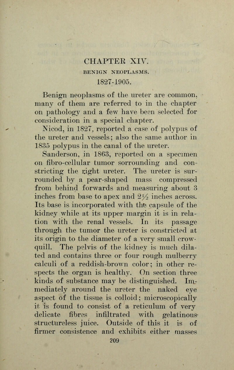 BENIGN NEOPLASMS. 1827-1905. Benign neoplasms of the ureter are common, many of them are referred to in the chapter on pathology and a few have been selected for consideration in a special chapter. Nicod, in 1827, reported a case of polypus of the ureter and vessels; also the same author in 1835 polypus in the canal of the ureter. Sanderson, in 1863, reported on a specimen on fibro-cellular tumor sorrounding and con- stricting the right ureter. The ureter is sur- rounded by a pear-shaped mass compressed from behind forwards and measuring about 3 inches from base to apex and 2^ inches across. Its base is incorporated with the capsule of the kidney while at its upper margin it is in rela- tion with the renal vessels. In its passage through the tumor the ureter is constricted at its origin to the diameter of a very small crow- quill. The pelvis of the kidney is much dila- ted and contains three or four rough mulberry calculi of a reddish-broAvn color; in other re- spects the organ is healthy. On section three kinds of substance may be distinguished. Im_- mediately around the ureter the naked eye aspect of the tissue is colloid; microscopically it is found to consist of a reticulum of very delicate fibres infiltrated with gelatinous- structureless juice. Outside of this it is of firmer consistence and exhibits either masses