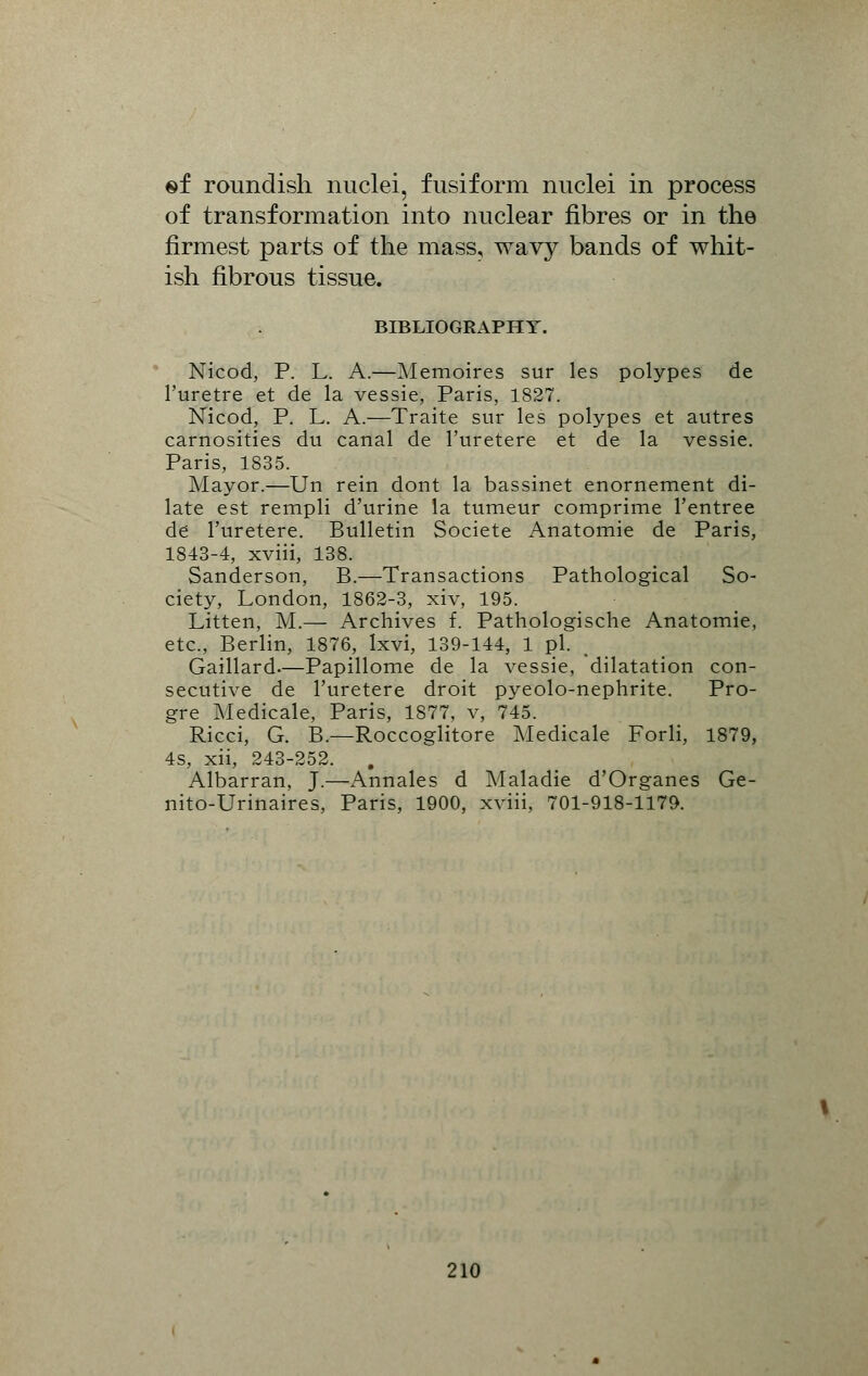 sf roundish nuclei, fusiform nuclei in process of transformation into nuclear fibres or in the firmest parts of the mass, wavy bands of whit- ish fibrous tissue. BIBLIOGRAPHY. Nicod, P. L. A.—Memoires sur les polypes de l'uretre et de la vessie, Paris, 1827. JNTicod, P. L. A.—Traite sur les polypes et autres carnosities du canal de l'uretere et de la vessie. Paris, 1835. Mayor.—Un rein dont la bassinet enornement di- late est rempli d'urine la tumeur comprime l'entree de l'uretere. Bulletin Societe Anatomie de Paris, 1843-4, xviii, 138. Sanderson, B.—Transactions Pathological So- ciety, London, 1862-3, xiv, 195. Litten, M.— Archives f. Pathologische Anatomie, etc., Berlin, 1876, Ixvi, 139-144, 1 pi. Gaillard.—Papillome de la vessie, dilatation con- secutive de l'uretere droit pyeolo-nephrite. Pro- gre Medicale, Paris, 1877, v, 745. Ricci, G. B.—Roccoglitore Medicale Forli, 1879, 4s, xii, 243-252. . Albarran, J.—Annates d Maladie d'Organes Ge- nito-Urinaires, Paris, 1900, xviii, 701-918-1179.